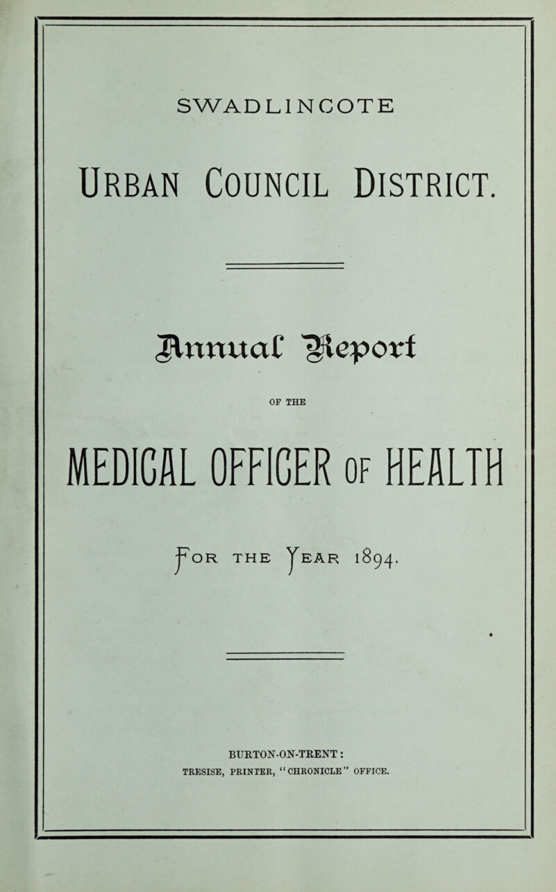 SWADLINCOTE Urban Council District. TUmual' TKcpovt OP THE MEDICAL OFFICER of HEALTH j^OR THE JeAR 1894. BURTON-ON-TRENT: TRESISE, PRINTER, “CHRONICLE” OFFICE.