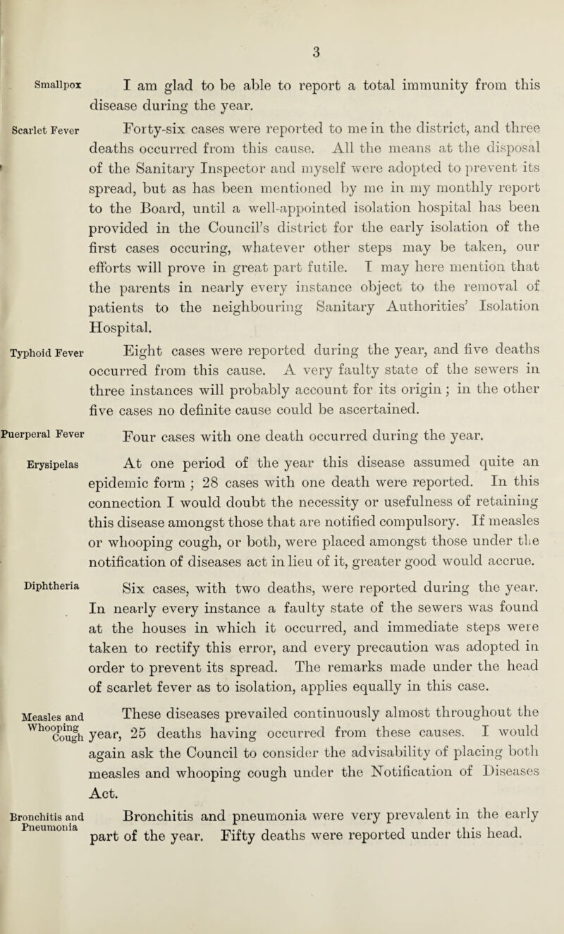 Smallpox Scarlet Fever Typhoid Fever Puerperal Fever Erysipelas Diphtheria Measles and Whooping Cough Bronchitis and Pneumonia I am glad to be able to report a total immunity from this disease during the year. Forty-six cases were reported to me in the district, and three deaths occurred from this cause. All the means at the disposal of the Sanitary Inspector and myself were adopted to prevent its spread, but as has been mentioned by me in my monthly report to the Board, until a well-appointed isolation hospital has been provided in the Council’s district for the early isolation of the first cases occuring, whatever other steps may be taken, our efforts will prove in great part futile. I may here mention that the parents in nearly every instance object to the removal of patients to the neighbouring Sanitary Authorities’ Isolation Hospital. Eight cases were reported during the year, and five deaths occurred from this cause. A very faulty state of the sewers in three instances will probably account for its origin; in the other five cases no definite cause could be ascertained. Four cases with one death occurred during the year. At one period of the year this disease assumed quite an epidemic form ; 28 cases with one death were reported. In this connection I would doubt the necessity or usefulness of retaining this disease amongst those that are notified compulsory. If measles or whooping cough, or both, were placed amongst those under the notification of diseases act in lieu of it, greater good would accrue. Six cases, with two deaths, were reported during the year. In nearly every instance a faulty state of the sewers was found at the houses in which it occurred, and immediate steps were taken to rectify this error, and every precaution was adopted in order to prevent its spread. The remarks made under the head of scarlet fever as to isolation, applies equally in this case. These diseases prevailed continuously almost throughout the year, 25 deaths having occurred from these causes. I would again ask the Council to consider the advisability of placing botli measles and whooping cough under the Notification of Diseases Act. Bronchitis and pneumonia were very prevalent in the early part of the year. Fifty deaths were reported under this head.