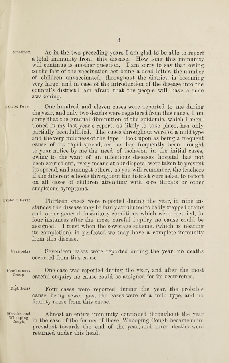 Smaltpox Scarlet Fever Typhoid Fever Erysipelas Membranous Croup Diphtheria Measles and Whooping Cough. As in the two preceding years I am glad to be able to report a total immunity from this disease. How long this immunity will continue is another question. I am sorry to say that owing to the fact of the vaccination act being a dead letter, the number of children unvaccinated, throughout the district, is becoming very large, and in case of the introduction of the disease into the council’s district I am afraid that the people will have a rude awakening. One hundred and eleven cases were reported to me during the year, and only two deaths wTere registered from this cause. I am sorry that the gradual diminution of the epidemic, which I men¬ tioned in my last year’s report, as likely to take place, has only partially been fulfilled. The cases throughout were of a mild type and the very mildness of the type I look upon as being a frequent cause of its rapid spread, and as has frequently been brought to your notice by me the need of isolation in the initial cases, owing to the want of an infectious diseases hospital has not been carried out, every means at our disposal were taken to prevent its spread, and amongst others, as you will remember, the teachers if the different schools throughout the district were asked to report on all cases of children attending with sore throats or other suspicious symptoms. Thirteen cases were reported during the year, in nine in¬ stances the disease may be fairly attributed to badly trapped drains and other general insanitory conditions which were rectified, in four instances after the most careful inquiry no cause could be assigned. I trust when the sewerage scheme, (which is nearing its completion), is perfected we may have a complete immunity from this disease. Seventeen cases were reported during the year, no deaths occurred from this cause. One case was reported during the year, and after the most careful enquiry no cause could be assigned for its occurrence. Four cases were reported during the year, the probable cause being sewer gas, the cases were of a mild type, and no fatality arose from this cause. Almost an entire immunity continued throughout the year in the case of the former of these, Whooping Cough became more prevalent towards the end of the year, and three deaths were returned under this head.