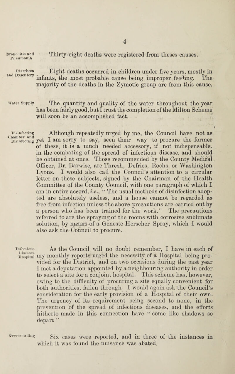 Bronchitis and Thirty-eight deaths were registered from theses causes. Bueuinoma  Diarrhoea Eight deaths occurred in children under five years, mostly in “lld D>sentery infants, the most probable cause being improper feeding. The majority of the deaths in the Zymotic group are from this cause. Water Supply The quantity and quality of the water throughout the year has been fairly good, but I trust the completion of the Milton Scheme will soon be an accomplished fact. / Disinfecting Although repeatedly urged by me, the Council have not as Disinfecting yet 1 am sorry to say, seen their way to procure the former of these, it is a much needed accessory, if not indispensable, in the combating of the spread of infectious disease, and should be obtained at once. Those recommended by the County Medical Officer, Dr. Barwise, are Thresh, Defries, Roclis. or Washington Lyons. I would also call the Council’s attention to a circular letter on these subjects, signed by the Chairman of the Health Committee of the County Council, with one paragraph of which I am in entire accord, i.e., “ The usual methods of disinfection adop¬ ted are absolutely useless, and a house cannot be regarded as free from infection unless the above precautions are carried out by a person who has been trained for the work.” The precautions referred to are the spraying of the rooms with corrosive sublimate solution, by m^ans of a Geneste Herscher Spray, which I would also ask the Council to procure. infectious As the Council will no doubt remember, I have in each of Hospital my monthly reports urged the necessity of a Hospital being pro¬ vided for the District, and on two occasions during the past year I met a deputation appointed by a neighbouring authority in order to select a site for a conjoint hospital. This scheme has, however, owing to the difficulty of procuring a site equally convenient for both authorities, fallen through. I would again ask the Council’s consideration for the early provision of a Hospital of their own. The urgency of its requirement being second to none, in the prevention of the spread of infectious diseases, and the efforts hitherto made in this connection have “ come like shadows so depart ” Overcrowding Six cases were reported, and in three of the instances in which it was found the nuisance was abated.