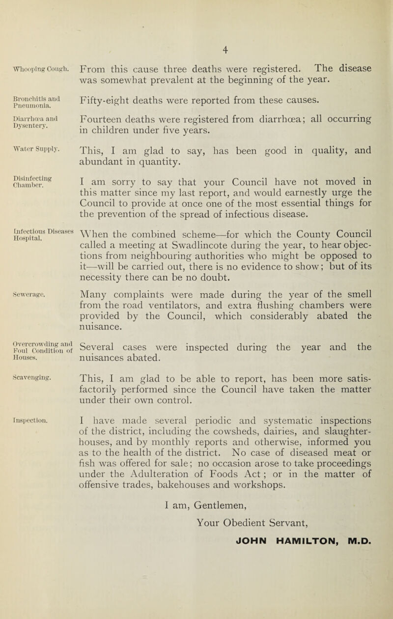 Whooping Cough. Bronchitis and Pneumonia. Diarrhoea and Dysentery. Water Supply. Disinfecting Chamber. infectious Diseases Hospital. Sewerage. Overcrowding and Foul Condition of Houses. Scavenging. i nspection. From this cause three deaths Avere registered. The disease Avas someAvhat prevalent at the beginning of the year. Fifty-eight deaths were reported from these causes. Fourteen deaths Avere registered from diarrhoea; all occurring in children under five years. This, I am glad to say, has been good in quality, and abundant in quantity. I am sorry to say that your Council ha\^e not moved in this matter since my last report, and would earnestly urge the Council to provide at once one of the most essential things for the preA^ention of the spread of infectious disease. When the combined scheme—for which the County Council called a meeting at Swadlincote during the year, to hear objec¬ tions from neighbouring authorities who might be opposed to it—Avill be carried out, there is no evidence to show; but of its necessity there can be no doubt. Many complaints were made during the year of the smell from the road ventilators, and extra flushing chambers Avere provided by the Council, Avhich considerably abated the nuisance. Several cases were inspected during the year and the nuisances abated. This, I am glad to be able to report, has been more satis- factorily performed since the Council have taken the matter under their OAvn control. I have made several periodic and systematic inspections of the district, including the cowsheds, dairies, and slaughter¬ houses, and by monthly reports and otherwise, informed you as to the health of the district. No case of diseased meat or fish was offered for sale; no occasion arose to take proceedings under the Adulteration of Foods Act; or in the matter of offensive trades, bakehouses and Avorkshops. I am, Gentlemen, Your Obedient Sen^ant, JOHN HAMILTON, M.D.