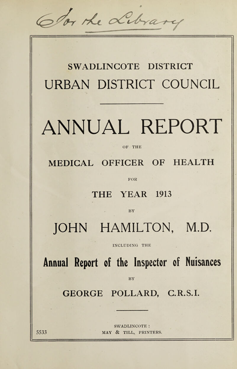 » SWADLINCOTE DISTRICT URBAN DISTRICT COUNCIL ANNUAL REPORT OF THE MEDICAL OFFICER OF HEALTH FOR THE YEAR 1913 BY JOHN HAMILTON, M.D. INCLUDING THE Annual Report of the Inspector of Nuisances BY GEORGE POLLARD, C.R.S.I. SWADLINCOTE : 5533 MAY & TILL, PRINTERS.