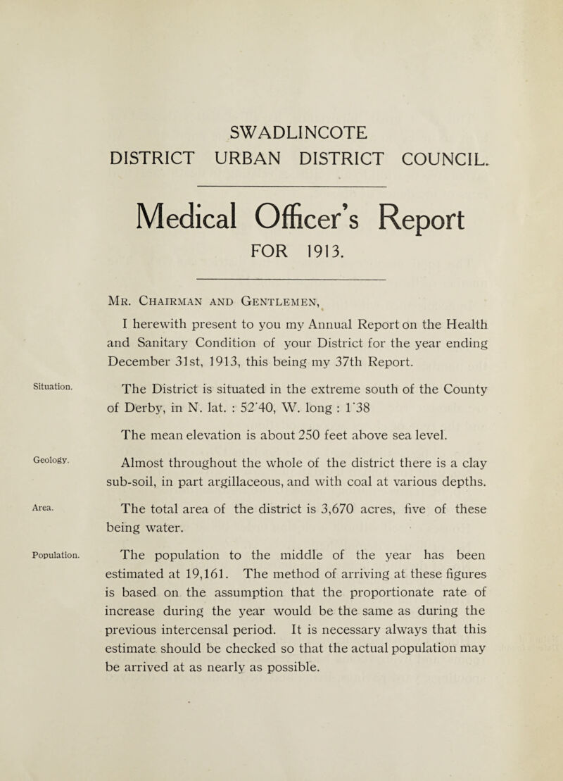 Situation. Geology. Area. Population. SWADLINCOTE DISTRICT URBAN DISTRICT COUNCIL. Medical Officer’s Report FOR 1913. Mr. Chairman and Gentlemen, I herewith present to you my Annual Report on the Health and Sanitary Condition of your District for the year ending December 31st, 1913, this being my 37th Report. The District is situated in the extreme south of the County of Derby, in N. lat. : 52'40, W. long : 1'38 The mean elevation is about 250 feet above sea level. Almost throughout the whole of the district there is a clay sub-soil, in part argillaceous, and with coal at various depths. The total area of the district is 3,670 acres, five of these being water. The population to the middle of the year has been estimated at 19,161. The method of arriving at these figures is based on the assumption that the proportionate rate of increase during the year would be the same as during the previous intercensal period. It is necessary always that this estimate should be checked so that the actual population may be arrived at as nearly as possible.