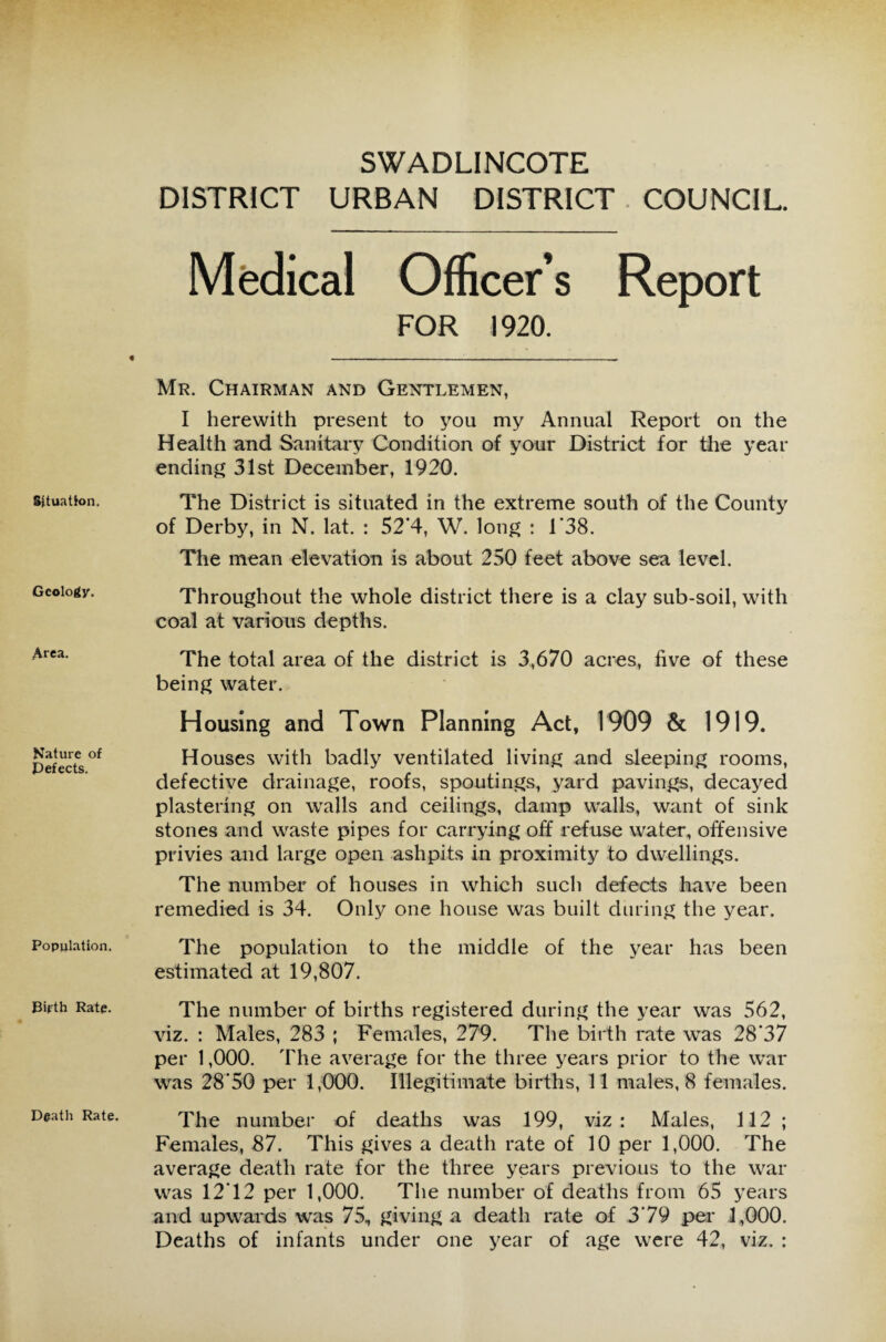 Situation. Geology. Area. Nature of Defects. Population. Birth Rate. Death Rate. SWADLINCOTE DISTRICT URBAN DISTRICT COUNCIL. Medical Officer’s Report FOR 1920. Mr. Chairman and Gentlemen, I herewith present to you my Annual Report on the Health and Sanitary Condition of your District for the year ending 31st December, 1920. The District is situated in the extreme south of the County of Derby, in N. lat. : 52*4, W. long : 1*38. The mean elevation is about 250 feet above sea level. Throughout the whole district there is a clay sub-soil, with coal at various depths. The total area of the district is 3,670 acres, five of these being water. Housing and Town Planning Act, 1909 & 1919. Houses with badly ventilated living and sleeping rooms, defective drainage, roofs, spoutings, yard pavings, decayed plastering on walls and ceilings, damp walls, want of sink stones and waste pipes for carrying off refuse water, offensive privies and large open ashpits in proximity to dwellings. The number of houses in which such defects have been remedied is 34. Only one house was built during the year. The population to the middle of the year has been estimated at 19,807. The number of births registered during the year was 562, viz. : Males, 283 ; Females, 279. The birth rate was 28‘37 per 1,000. The average for the three years prior to the war was 28'50 per 1,000. Illegitimate births, 11 males, 8 females. The number of deaths was 199, viz: Males, 112 ; Females, 87. This gives a death rate of 10 per 1,000. The average death rate for the three years previous to the war was 1212 per 1,000. The number of deaths from 65 years and upwards was 75, giving a death rate of 3’79 per 4,000. Deaths of infants under one year of age were 42, viz. :