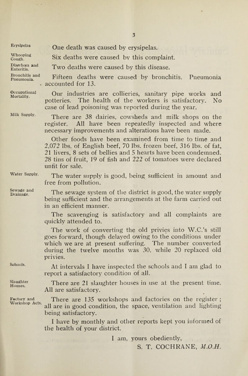 Erysipelas Whooping Cough. Diarrhoea and Enteritis. Bronchitis and Pneumonia. Occupational Mortality. Milk Supply. Water Supply. Sewage and Drainage. Sohools. Slaughter Houses. Factory and Workshop Acts. One death was caused by erysipelas. Six deaths were caused by this complaint. Two deaths were caused by this disease. Fifteen deaths were caused by bronchitis. Pneumonia accounted for 13. Our industries are collieries, sanitary pipe works and potteries. The health of the workers is satisfactory. No case of lead poisoning was reported during the year. There are 38 dairies, cowsheds and milk shops on the register. All have been repeatedly inspected and where necessary improvements and alterations have been made. Other foods have been examined from time to time and 2,072 lbs. of English beef, 70 lbs. frozen beef, 316 lbs. of fat, 21 livers, 8 sets of bellies and 5 hearts have been condemned. 28 tins of fruit, 19 of fish and 222 of tomatoes were declared unfit for sale. The water supply is good, being sufficient in amount and free from pollution. The sewage system of the district is good, the water supply being sufficient and the arrangements at the farm carried out in an efficient manner. The scavenging is satisfactory and all complaints are quickly attended to. The work of converting the old privies into W.C.’s still goes forward, though delayed owing to the conditions under which we are at present suffering. The number converted during the twelve months was 30, while 20 replaced old privies. At intervals I have inspected the schools and I am glad to report a satisfactory condition of all. There are 21 slaughter houses in use at the present time. All are satisfactory. • There are 135 workshops and factories on the register; all are in good condition, the space, ventilation and lighting being satisfactory. I have by monthly and other reports kept you informed of the health of your district. I am, yours obediently, S. T. COCHRANE, M.O.H.