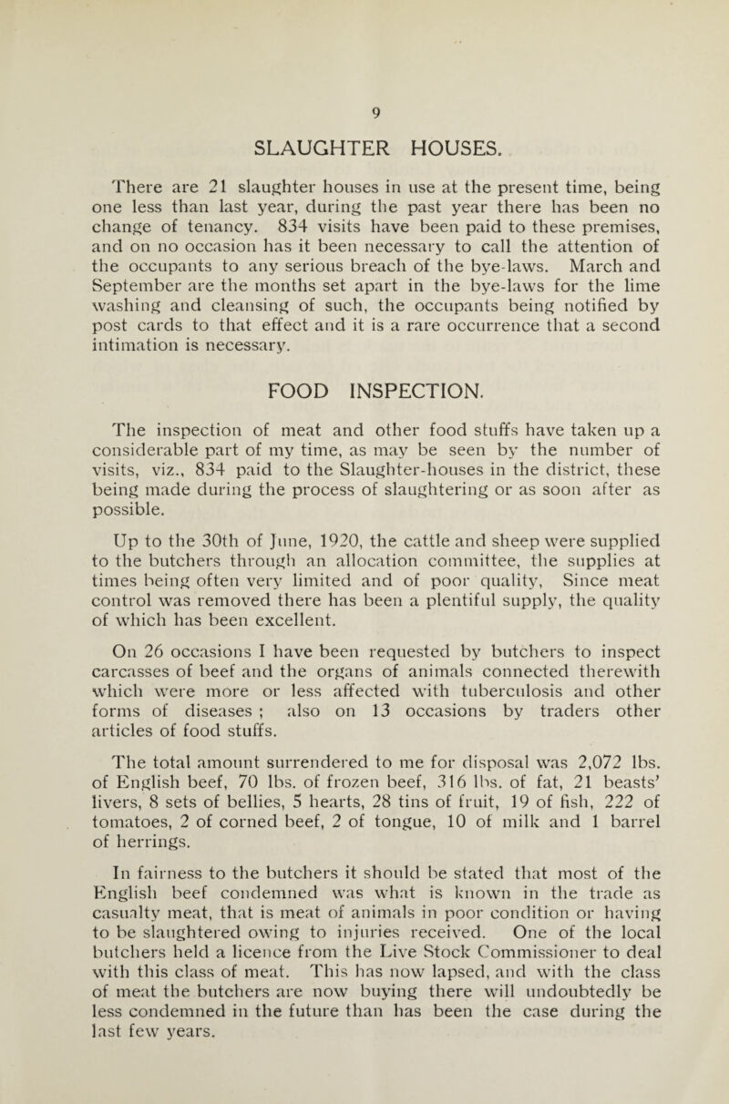 SLAUGHTER HOUSES. There are 21 slaughter houses in use at the present time, being one less than last year, during the past year there has been no change of tenancy. 834 visits have been paid to these premises, and on no occasion has it been necessary to call the attention of the occupants to any serious breach of the bye-laws. March and September are the months set apart in the bye-laws for the lime washing and cleansing of such, the occupants being notified by post cards to that effect and it is a rare occurrence that a second intimation is necessary. FOOD INSPECTION. The inspection of meat and other food stuffs have taken up a considerable part of my time, as may be seen by the number of visits, viz., 834 paid to the Slaughter-houses in the district, these being made during the process of slaughtering or as soon after as possible. Up to the 30th of June, 1920, the cattle and sheep were supplied to the butchers through an allocation committee, the supplies at times being often very limited and of poor quality, Since meat control was removed there has been a plentiful supply, the quality of which has been excellent. On 26 occasions I have been requested by butchers to inspect carcasses of beef and the organs of animals connected therewith which were more or less affected with tuberculosis and other forms of diseases ; also on 13 occasions by traders other articles of food stuffs. The total amount surrendered to me for disposal was 2,072 lbs. of English beef, 70 lbs. of frozen beef, 316 lbs. of fat, 21 beasts’ livers, 8 sets of bellies, 5 hearts, 28 tins of fruit, 19 of fish, 222 of tomatoes, 2 of corned beef, 2 of tongue, 10 of milk and 1 barrel of herrings. In fairness to the butchers it should be stated that most of the English beef condemned was what is known in the trade as casualty meat, that is meat of animals in poor condition or having to be slaughtered owing to injuries received. One of the local butchers held a licence from the Live Stock Commissioner to deal with this class of meat. This has now lapsed, and with the class of meat the butchers are now buying there will undoubtedly be less condemned in the future than has been the case during the last few years.