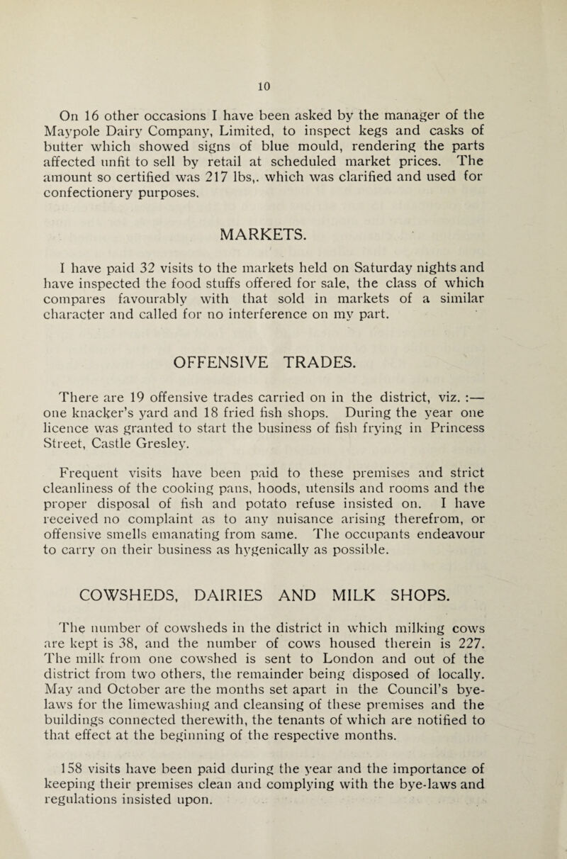 On 16 other occasions I have been asked by the manager of the Maypole Dairy Company, Limited, to inspect kegs and casks of butter which showed signs of blue mould, rendering the parts affected unfit to sell by retail at scheduled market prices. The amount so certified was 217 lbs,, which was clarified and used for confectionery purposes. MARKETS. I have paid 32 visits to the markets held on Saturday nights and have inspected the food stuffs offered for sale, the class of which compares favourably with that sold in markets of a similar character and called for no interference on my part. OFFENSIVE TRADES. There are 19 offensive trades carried on in the district, viz. :— one knacker’s yard and 18 fried fish shops. During the year one licence was granted to start the business of fish frying in Princess Street, Castle Gresley. Frequent visits have been paid to these premises and strict cleanliness of the cooking pans, hoods, utensils and rooms and the proper disposal of fish and potato refuse insisted on. I have received no complaint as to any nuisance arising therefrom, or offensive smells emanating from same. The occupants endeavour to carry on their business as hvgenically as possible. COWSHEDS, DAIRIES AND MILK SHOPS. The number of cowsheds in the district in which milking cows are kept is 38, and the number of cows housed therein is 227. The milk from one cowshed is sent to London and out of the district from two others, the remainder being disposed of locally. May and October are the months set apart in the Council’s bye¬ laws for the limewashing and cleansing of these premises and the buildings connected therewith, the tenants of which are notified to that effect at the beginning of the respective months. 158 visits have been paid during the year and the importance of keeping their premises clean and complying with the bye-laws and regulations insisted upon.