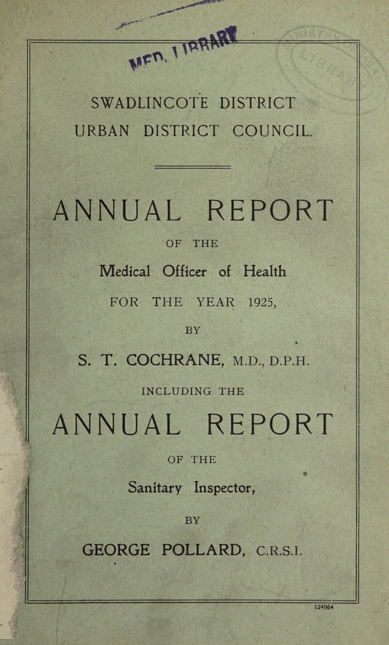 . • V«*‘ SWADLINCOTE DISTRICT URBAN DISTRICT COUNCIL. ANNUAL REPORT OF THE Medical Officer of Health FOR THE YEAR 1925, BY * S. T. COCHRANE, m.d, d.p.h. INCLUDING THE ANNUAL REPORT OF THE Sanitary Inspector, BY GEORGE POLLARD, c.R.S.i. 124964