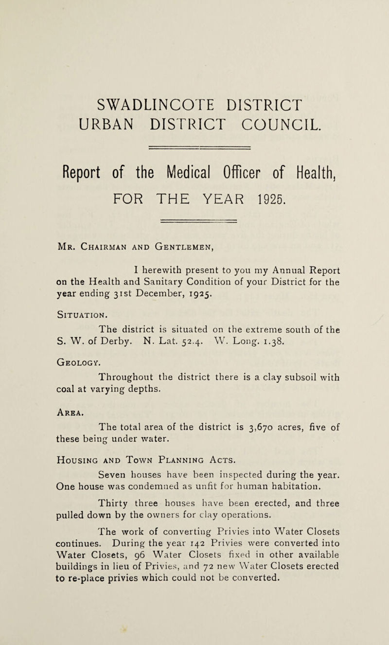 SWADLINCOTE DISTRICT URBAN DISTRICT COUNCIL Report of the Medical Officer of Health, FOR THE YEAR 1925. Mr. Chairman and Gentlemen, I herewith present to you my Annual Report on the Health and Sanitary Condition of your District for the year ending 31st December, 1925. Situation. The district is situated on the extreme south of the S. W. of Derby. N. Lat. 52.4. W. Long. 1.38. Geology. Throughout the district there is a clay subsoil with coal at varying depths. Area. The total area of the district is 3,670 acres, five of these being under water. Housing and Town Planning Acts. Seven houses have been inspected during the year. One house was condemned as unfit for human habitation. Thirty three houses have been erected, and three pulled down by the owners for clay operations. The work of converting Privies into Water Closets continues. During the year 142 Privies were converted into Water Closets, 96 Water Closets fixed in other available buildings in lieu of Privies, and 72 new Water Closets erected to re-place privies which could not be converted.