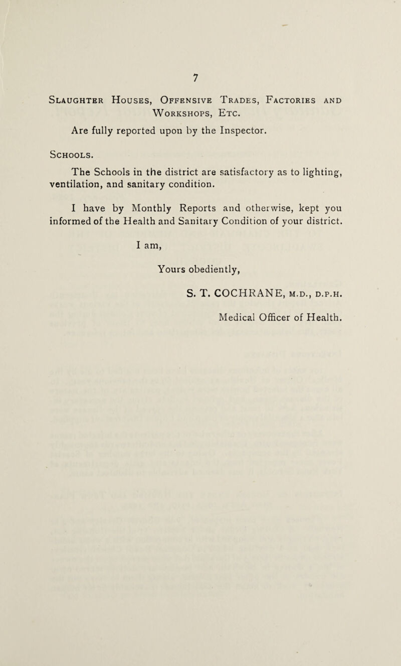 Slaughter Houses, Offensive Trades, Factories and Workshops, Etc. Are fully reported upon by the Inspector. Schools. The Schools in the district are satisfactory as to lighting, ventilation, and sanitary condition. I have by Monthly Reports and otherwise, kept you informed of the Health and Sanitary Condition of your district. I am, Yours obediently, S. T. COCHRANE, m.d., d.p.h. Medical Officer of Health.