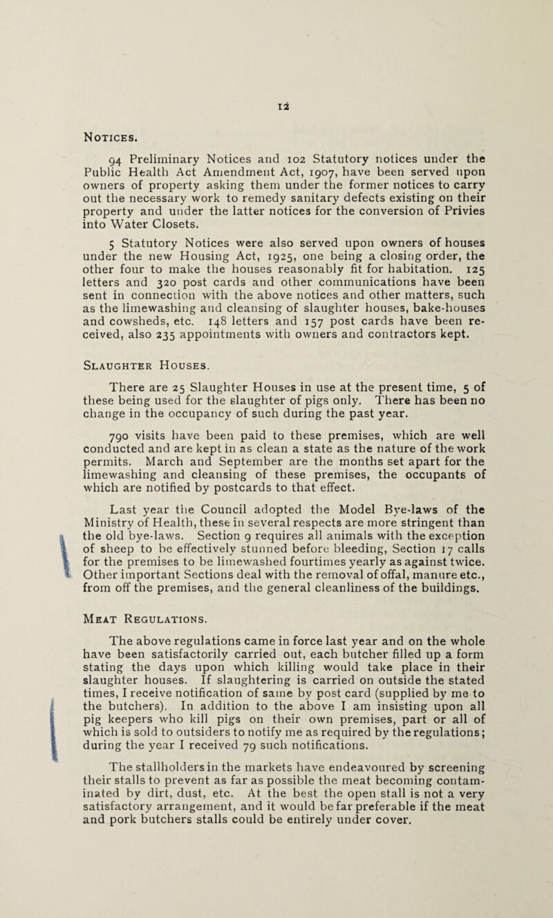 Notices. 94 Preliminary Notices and 102 Statutory notices under the Public Health Act Amendment Act, 1907, have been served upon owners of property asking them under the former notices to carry out the necessary work to remedy sanitary defects existing on their property and under the latter notices for the conversion of Privies into Water Closets. 5 Statutory Notices were also served upon owners of houses under the new Housing Act, 1925, one being a closing order, the other four to make the houses reasonably fit for habitation. 125 letters and 320 post cards and other communications have been sent in connection with the above notices and other matters, such as the limewashing and cleansing of slaughter houses, bake-houses and cowsheds, etc. 148 letters and 157 post cards have been re¬ ceived, also 235 appointments with owners and contractors kept. Slaughter Houses. There are 25 Slaughter Houses in use at the present time, 5 of these being used for the slaughter of pigs only. There has been no change in the occupancy of such during the past year. 790 visits have been paid to these premises, which are well conducted and are kept in as clean a state as the nature of the work permits. March and September are the months set apart for the limewashing and cleansing of these premises, the occupants of which are notified by postcards to that effect. Last year the Council adopted the Model Bye-laws of the Ministry of Health, these in several respects are more stringent than the old bye-laws. Section 9 requires all animals with the exception of sheep to be effectively stunned before bleeding, Section 17 calls for the premises to be limewashed fourtimes yearly as against twice. Other important Sections deal with the removal of offal, manure etc., from off the premises, and the general cleanliness of the buildings. Meat Regulations. The above regulations came in force last year and on the whole have been satisfactorily carried out, each butcher filled up a form stating the days upon which killing would take place in their slaughter houses. If slaughtering is carried on outside the stated times, I receive notification of same by post card (supplied by me to the butchers). In addition to the above I am insisting upon all pig keepers who kill pigs on their own premises, part or all of which is sold to outsiders to notify me as required by the regulations; during the year I received 79 such notifications. The stallholders in the markets have endeavoured by screening their stalls to prevent as far as possible the meat becoming contam¬ inated by dirt, dust, etc. At the best the open stall is not a very satisfactory arrangement, and it would be far preferable if the meat and pork butchers stalls could be entirely under cover.