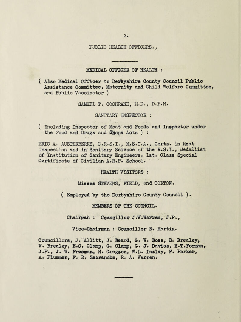 PUBLIC HEALTH OFFICERS., MEDICAL OFFICER OF HEALTH : ( Also Medical Officer to Derbyshire County Council Public Assistance Committee, Maternity and Child Welfare Committee, ar*d Public Vaccinator ) SAMUEL T. COCHRANS, M.D., D.P.H. SANITARY INSPECTOR : ( Including Inspector of Meat and Foods and Inspector under the Food and Drugs and Shops Acts ) : ERIC A. AUSTERBERRY, C.R.S.I., M.S.I.A., Certs, in Meat Inspection and in Sanitary Science of the R.S.I., Medallist of Institution of Sanitary Engineers. 1st. Class Special Certificate of Civilian A.R.P. School. HEALTH VISITORS : Misses STEVENS, FIELD, and CORTON. ( Employed by the Derbyshire County Council ). MEMBERS OF THE COUNCIL. Chairman : Councillor d.W.Warten, J.P., Vice-Chairman : Councillor B. Martin. Councillors, J.' Allitt, J. Beard, G. W. Boss, B. Brealey, W. Brealey, E.C* Clamp, G. Clamp, G. J. Davies, H.T.Forman, J.P., J. W# Freeman, H. Gregson, W.L. Insley, F. Parker, A. Plumner, F. R. Searanoke, R. A. Warren.