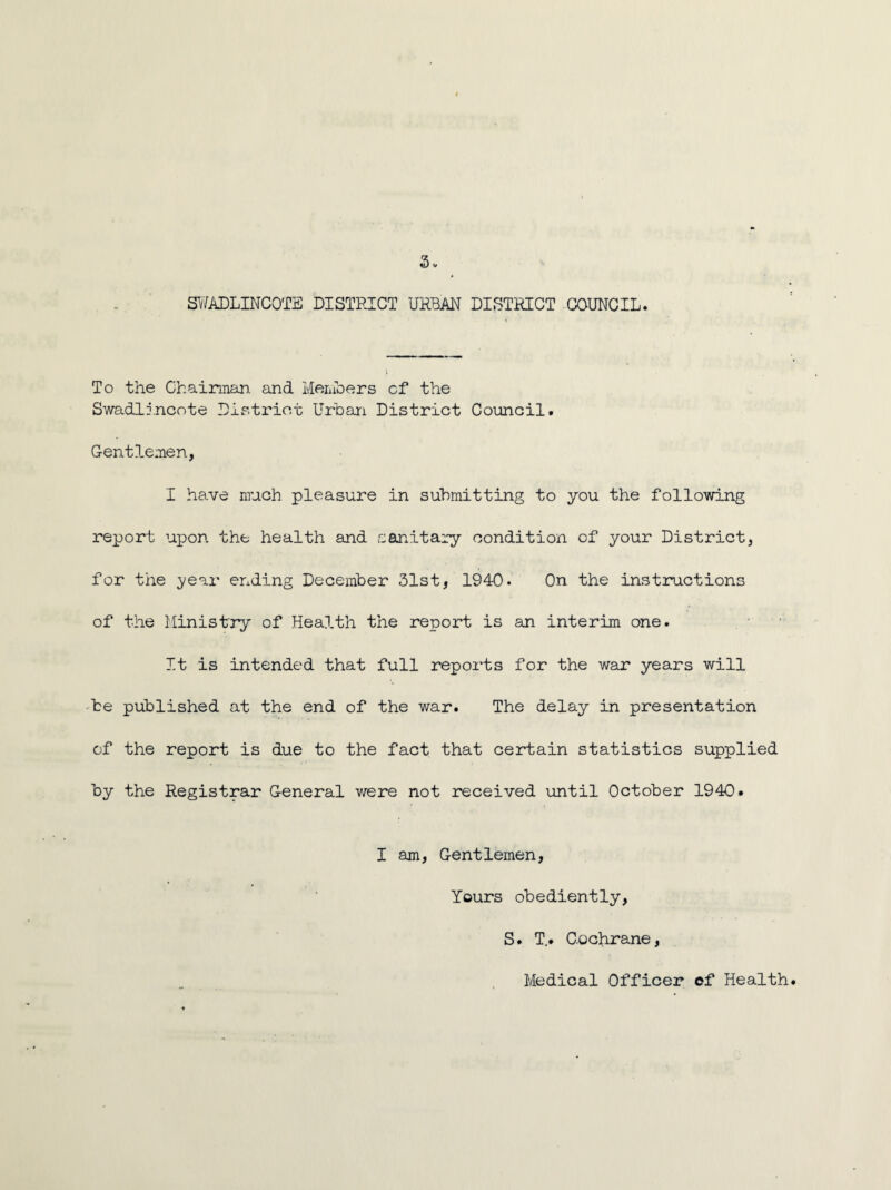 SWADLINCOTE DISTRICT URBAN DISTRICT COUNCIL. To the Chairman, and Members cf the Swadlincote District Urban District Council. Gentlemen, I have much pleasure in submitting to you the following report upon the health and sanitary condition of your District, for the year ending December 31st, 1940. On the instructions of the Ministry of Health the report is an interim one. It is intended that full reports for the war years will be published at the end of the war. The delay in presentation of the report is due to the fact that certain statistics supplied by the Registrar General were not received until October 1940. I am, Gentlemen, Yours obediently, S. T,. Cochrane, Medical Officer ef Health