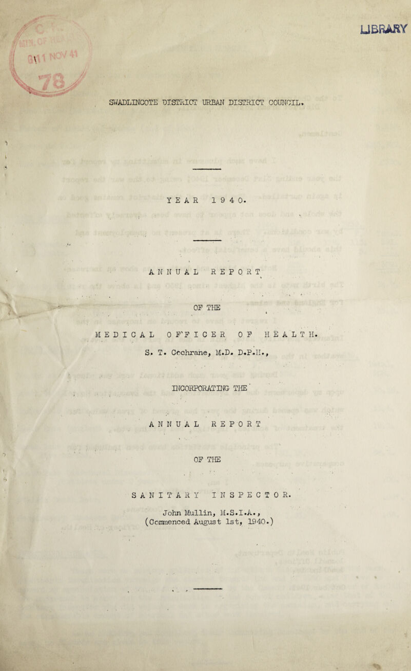 LIBRARY SWADLINCOTE DISTRICT URBAN DISTRICT COUNCIL* YEAR 194 0. ANNUAL REPORT • • ' . a * v ’ (» ' OP THE 4 MEDICAL OFFICER OP HEALTH. S. T. Cochrane, M.D. D.P-.II., INCORPORATING- THE' ANNUAL REPORT i * • OP THE i ■ • SANITARY INSPECTOR. John Mullin, M.S.I.A., (Commenced August 1st, 1940.)