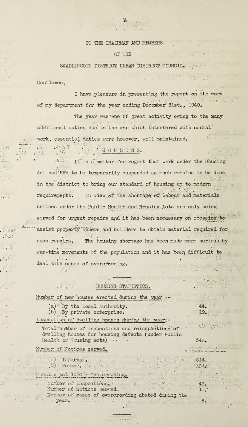 TO THE CHAIRMAN AND MEMBERS OF THE ; ,_v. /•- SWADLINCOTE DISTRICT URBAN DISTRICT .COUNCIL. « - Gentlemen, 4 ' i •• I have pleasure in presenting the report on the work of my department for the year ending December 31st., 1940. The year was ’©&§ Tf great activity owing to the many j - • 'I ' •’ • i • ‘ additional duties due’ to the war which interfered with normal work, essential duties were however, well maintained. . I l i ■ -HOUSING. i ■■ ■ ■■■■ It 'is a* matter for regret that work under the Housing * ■ • Act had'hd'd to be temporarily suspended as much remains to be done in the district to bring our standard cf housing up; to modem ...* .. \ ' r ; .. V ‘'j; >• .•* '*■•’. requirements. In view ©f the. shortage of labour and materials notices under the Public Health and Housing Acts are only being '* * *. \ ; ' ; ) ^ served for urgent repairs and it has been- necessary on’pecapioh; to' ' assist property'owners, and builders to obtain material required for such repairs. The housing shortage has been made more serious by . > > war-time movements of the population and it has been difficult to deal with cases of overcrowding. . 1' HOUSING STATISTICS. Number of new houses erected during the year <■« (a) *' BJr the Local Authority. (b) .By private enterprise. •1 * Inspection of dwelling houses during the year;- Total’number of inspections and reinspSctions'of ’ dwelling houses for housing defects (under Public Health or Housing Acts) Number of Notices served. a a) 0>) Informal. Formal II r.'.pir-g A.ct 1956 .Overcrowding.| '1 _ Number of in spent ionsv .. an, y ■ Number of notices Served. “ .• : r‘ ■/’* ' Number of cases of overcrowding abated during the ■ yearu • =.. ■ f ’ * »•. \... ' 44. 19. ; * * i*- S 540. J7 14- 43c •lie 8,