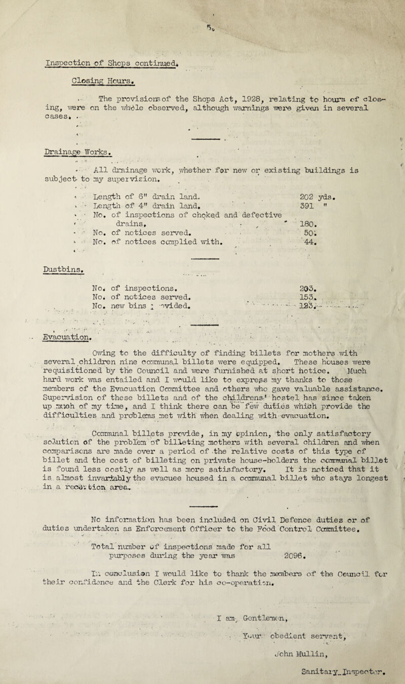 % Inspection of Shops continued* Closing Hours, *• The provision of the Shops Act, 1928, relating to hours of clos¬ ing, were on the whble observed, although warnings were given in several cases* .. i* • Drainage Works. .V • * All drainage work, whether for new or existing buildings is subject' to my supervision. .# , •) ' ' « Length of 6 drain land. 202 yds. » v Length of 4 drain land, 391 M * ’ No, of inspections of choked and'defective ' drains, . ; / * 180. - • No. of notices served. 5Q'. No-, of notices complied with. 44. Dustbins, No* of inspections. 203. No* of notices served. 153,. , No. new bins 2 ovided.   .. • • - 123*— Evacuation. Owing to the difficulty of finding billets for mothers with several children nine communal billets were equipped. These houses were requisitioned by the Council and were furnished at short hotice. Much hard work was entailed and I would like to express my thanks to those members of the Evacuation Committee and others who gave valuable assistance. Supervision of these billets and of the childrens.1' hostel has since taken up much of my time, and I think there can be few duties which provide the difficulties and problems met with when dealing with-evacuation. Communal billets provide, in my ©pinion, the only satisfactory solution of the problem of billeting mothers with several children and when comparisons are made over a period of the relative costs of this type of billet and the cost of billeting on private house-holders the communal billet is found less costly as well as more satisfactory. It is noticed that it is. almost invariably the evacuee housed in a communal billet who stays longest in a recih fcion area. No information has been included on Civil Defence duties or of duties undertaken as Enforcement Officer to the Pood Control Committee, Total number of inspections' made for all purposes during the year was 2096. In conclusion I would like to thank the members of the Council for their confidence and the Clerk for his oo-operatitn. I am: Gentlemen., Your obedient servant, 4 - v. , John Mullin, Sanitary, Inspector.