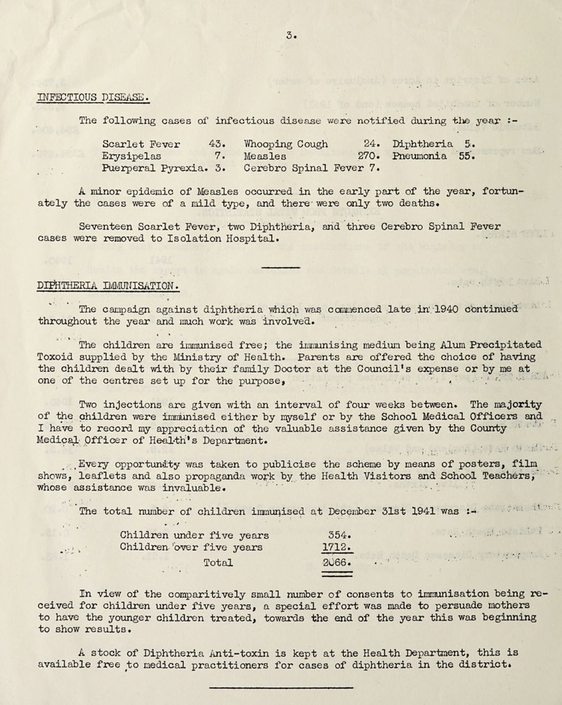 INFECTIOUS DISEASE. The following cases of infectious disease were notified during tlie year • - Scarlet Fever 43. Whooping Cough 24. Diphtheria 5. Erysipelas 7. Measles 270. Pneumonia 55. Puerperal Pyrexia. 3. Cerebro Spinal Fever 7. A minor epidemic of Measles occurred in the early part of the year, fortun¬ ately the cases were of a mild type, and there' were only two deaths* Seventeen Scarlet Fever, two Diphtheria, and three Cerebro Spinal Fever cases were removed to Isolation Hospital. DIPHTHERIA IMMUNISATION. • ' * The campaign against diphtheria which was commenced late in'.1940 Continued throughout the year and much work was involved. •„ t • » .. ■ .< The children are immunised free; the immunising medium being Alum Precipitated Toxoid supplied by the Ministry of Health. Parents are offered the choice of having the children dealt with by their family Doctor at the Council’s expense or by me at one of the centres set up for the purpose, V ■ , r. A - V **■ Two injections are given with an interval of four weeks between. The majority of the children were immunised either by myself or by the School Medical Officers and I have to record my appreciation of the valuable assistance given by the County Medical Officer of Health’s Department. Every opportunity was taken to publicise the scheme by means of posters, film shows, leaflets and also propaganda work by the Health Visitors and School Teachers, whose assistance was invaluable* The total number of children immunised • . * ' Children under five years . Children 'over five years Total at December 31st 1941 was 354. 1712. 2066. • ■ ' • In view of the comparitively small number of consents to immunisation being re¬ ceived for children under five years, a special effort was made to persuade mothers to have the younger children treated, towards the end of the year this was beginning to show results. A stock of Diphtheria Anti-toxin is kept at the Health Department, this is available free to medical practitioners for cases of diphtheria in the district*