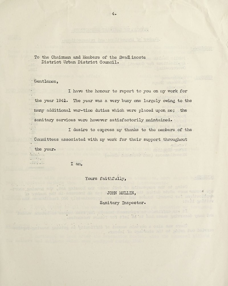 To the Chairman and Members of the Swadlincote District Urban District Council. • Gentlemen, I have the honour to report to you on my work for the year 1941. The year was a very busy one largely owing to the many additional war-time duties which were placed upon me; the sanitary services were however satisfactorily maintained. I desire to express my thanks to the members of the Committees associated with my work for their support throughout i the year. » » I am, Yours faithfully, JOHN MULLIN, Sanitary Inspector.