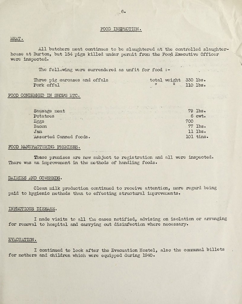 MEAT. All butchers meat continues to be slaughtered at the controlled slaughter house at Burton, but 154 pigs killed under permit from the Food Executive Officer were inspected. The following were surrendered as unfit for food , Three pig carcases and offals total weight 330 lbs. Pork offal   .. 110 lbs. FOOD CONDEMNED IN SHOPS ETC. Sausage meat 79 lbs. Potatoes 6 cwt. Eggs 700 Bacon 77 lbs. Jam 11 lbs. Assorted Canned foods. 101 tins. FOOD MANUFACTURING PREMISES. These premises are now subject to registration and all were inspected. There was an improvement in the methods of handling foods. DAIHIES AND COWSHEDS. Clean milk production continued to receive attention, more regard being paid to hygienic methods than to effecting structural improvements. INFECTIOUS DISEASE. I made visits to all the cases notified, advising on isolation or arranging for removal to hospital and carrying out disinfection where necessary. EVACUATION. I continued to look after the Evacuation Hostel, also the communal billets for mothers and children which were equipped during 1940.
