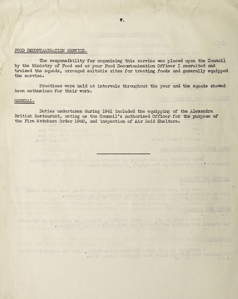 FOOD DECONTAMINATION SERVICE. The responsibility for organising this service was placed upon the Council by the Ministry of Food and as your Food Decontamination Officer I recruited and trained the squads, arranged suitable sites for treating foods and generally equipped the service. •• - ' Practices were held at intervals throughout the year and the squads showed keen enthusiasm for their work. GENERAL. Duties undertaken during 1941 included the equipping of the Alexandra British Restaurant, acting as the Council's Authorised Officer for the purpose of the Fire Watchers Order 1940, and inspection of Air Raid Shelters.