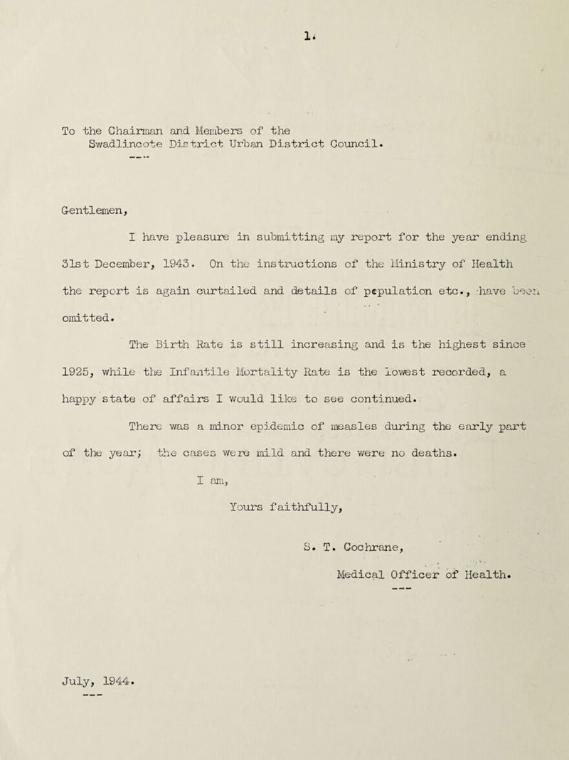 1* / To the Chairman and Members of the Swadlincote District Urban District Council. Gentlemen, I have pleasure in submitting my report for the year ending 31st December, 1943. On the instructions of the Ministry of Health the report is again curtailed and details of pcpulation etc., have been omitted. The Birth Rate is still increasing and is the highest since 1925, while the Infantile Mortality Rate is the lowest recorded, a happy state of affairs I would like to see continued. There was a minor epidemic of measles during the early part of the year; the cases were mild and there were no deaths. I am, Yours faithfully, S. T. Cochrane, Medical Officer of Health. July, 1944.