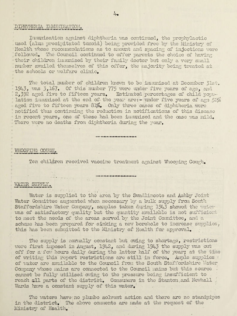 DIHfJ-HERI/i. EivIUIUSATIOLI, Immunisation against diphtheria was continued, the prophylactic used (alum precipitated toxoid) being provided free byr the Ministry of Health whose recommendations as to amount and spacing of injections wea followed. The Council continued to offer parents the choice of having their children immunised by their family doctor but only a very small number availed themselves of this the schools or welfare clinic. offer, the majority being treated at The total number of children known to be immunised at December pis 1943, was 3,1^7. Of this number 773 were under five years of age, and 2,392 aged five to fifteen years* Estimated percentages of child pope lation immunised at the end of-the 3war are: - under five years of age fgvo aged five to fifteen years 81%. Only three cases of diphtheria were notified thus continuing the reduction in notifications of this disease in recent years, one of these had been immunised and the case was mild. There were no deaths from diphtheria during the year. Ti/HOQPIITG- OOUG-I-I. Ten. children received vaccine treatment against Whooping Cough, WATER SUPPLY. Water is supplied to the area by the Swadlincote and Ashby Joint Water Committee augmented when necessary by a bulk supply from South Staffordshire Water Company, samples taken during 194-3 showed the water was of satisfactory quality but the quantity available is not sufficier! to .meet the needs of the areas served byr the Joint Committee, and a scheme has been prepared for sinking a new borehole to increase supplier this has been submitted to tire Ministry of Health for approval. The supply is normally constant but owing to shortage, restrictions were first imposed in August, 194-2, and during 1943 the supply was cut off for a'few hours daily during the latter half of the year; at the time of writing this report restrictions are still in force. Ample supplies ■ of water are available to the Council from the South Staffordshire Water Company ■whose mains are connected to the Council mains but tills source . cannot be fully' utilised owing to the pressure being insufficient to reach all parts of the district. Consumers in the Stanton,and Newhall , Wards have a constant supply of this •water.' The water3 have no plumbo solvent action and there are no standpipes in the district. The above comments are made at the request of the Ministry of Health.'