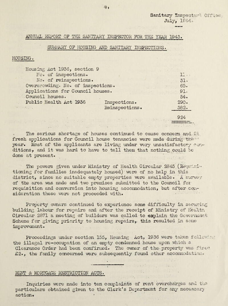 Sanitary Inspector Cl' July, IP441 ANNUAL REPORT OF THE SANITARY INSPECTOR FOR THE YEAH 1943. SUM.iARY OF HOUSING- AND SANITARY INSPECTIONS. HOUSING. Housing Act 1936, section 9 No* of inspections. II. No. of reinspections. 31, Overcrowding. No. of inspections. 65. Applications for Council houses. 91. Council houses. 54. Public Health Act 1936 Inspections. 290. Reinspections* 582. 924 . The serious shortage of houses continued to cause concern and, .91. fresh applications for Council house tenancies were made during-the *J year. Most of the applicants are living under very unsatisfactory con¬ ditions, and it was hard to have to tell them that nothingxcould be done at present. The powers given under Ministry of Health Circular 2845 (Requisi¬ tioning for families inadequately housed) were of no help in this district, since no suitable empty properties were available. ' A’survey of the area was made and two premises submitted to the Council for requisition and conversion into housing accommodation, but after con¬ sideration these were not proceeded with. Property owners continued to experience some difficulty in securing building labour for repairs and after the receipt of Ministry of Healtn Circular 2871 a meeting of builders was called to explain the Government Scheme for giving priority to housing repairs, this resulted in some improvement. Proceedings under section 155, Housing Act, 1936 were taken follow:, the illegal re-occupation of an empty condemned house upon which a Clearance Order had been confirmed. The owner of the-property was finer* £2., the family concerned were subsequently found other accommodation* RENT & MORTGAGE RESTRICTION ACTS. Inquiries were made into ten complaints of rent overcharges and the particulars obtained given to the Clerk's Department for any necessary action*