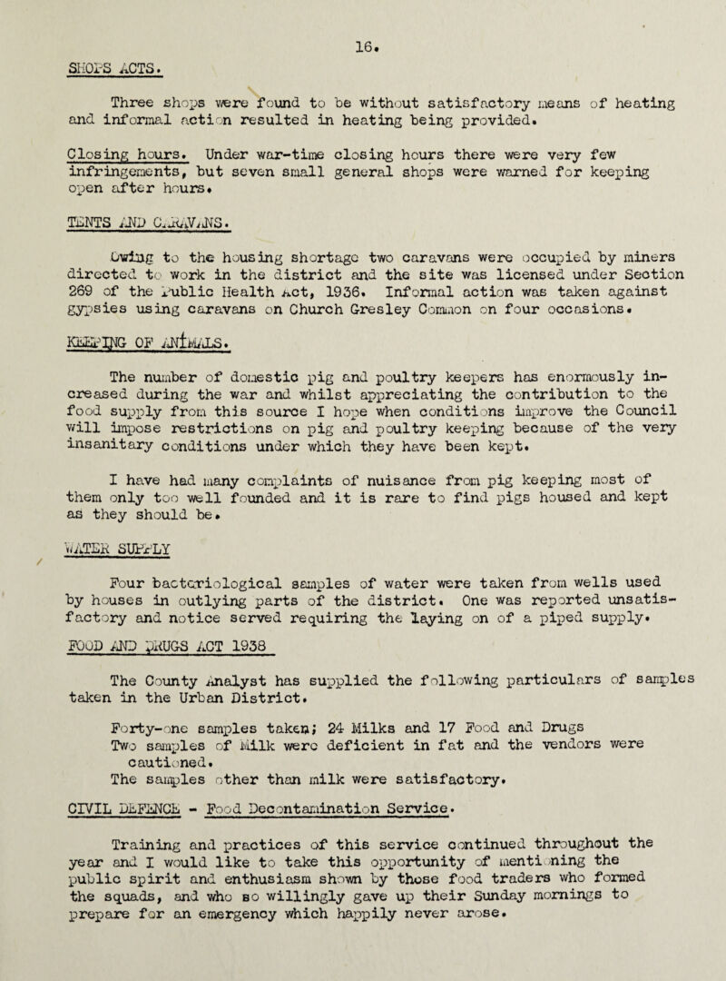 13. INSPECTION iJTD SUPERVISION OP FOOL. MEAT INSPECTION. /ELI livestock continued to be slaughtered at the Ministry of Food slaughterhouse at Burton-on-Trent* Transport and handling of meat under wartime arrangements has not been too satisfactory, carcases have arrived at the local meat allocation centre dirty owing to general lack of clean¬ liness in handling and to transport in unsuitable lorries, and the mattei' was taken up with the persons responsible for transport. I understand more than 700 pigs were slaughtered for domestic pig keepers during the year, only eighteen of these were inspected because notice of slaughter cannot be required unless part of the carcase is to be sold for human consumption. The question was taken up with the local Food Executive Officer and the Ministry of Food but it was not possible to obtain an informal agreement for notice of slaughter to be given so that the carcases could be inspected. FOOD INSPECTION. The following foods were condemned 3 cwts. $4 lbs sugar .62 lbs meat, 780 oranges. 287 tins assorted canned goods 14 lbs fish cakes 50-Jst. fish 1 box kippers (14 lbs) 7 lbs cheese. 12 lbs jam. 1 box haddocks ( 14 lbs) 2 cwt sausage 74 lbs bacon 268 lbs sausage rusk 96 lbs toffee 31 pkts. cereals 28 lbs biscuits One cow carca.se was emergency slaughtered at a farm and found to be affected with generalised tuberculosis. Under arrangements made by the Ministry of Food, foodstuffs surrendered as unfit for human consummation are salvaged for industrial use or animal feeding wherever practicable. INSPECTION OF FOOD PREMISES. No. of inspections. Bakehouses 47 Butchers shops 55 Dairies and cowsheds 186 Cooked Meat Shops 71 Fried Fish Shops 26 S1aughterhouse s 11 Shops etc., 81 477 FOOD <£ DRUGS ACT, 1938, - Registration of premises. No. Registered. Manufacture of sausages - cooked meats etc., No. of inspections 18 71