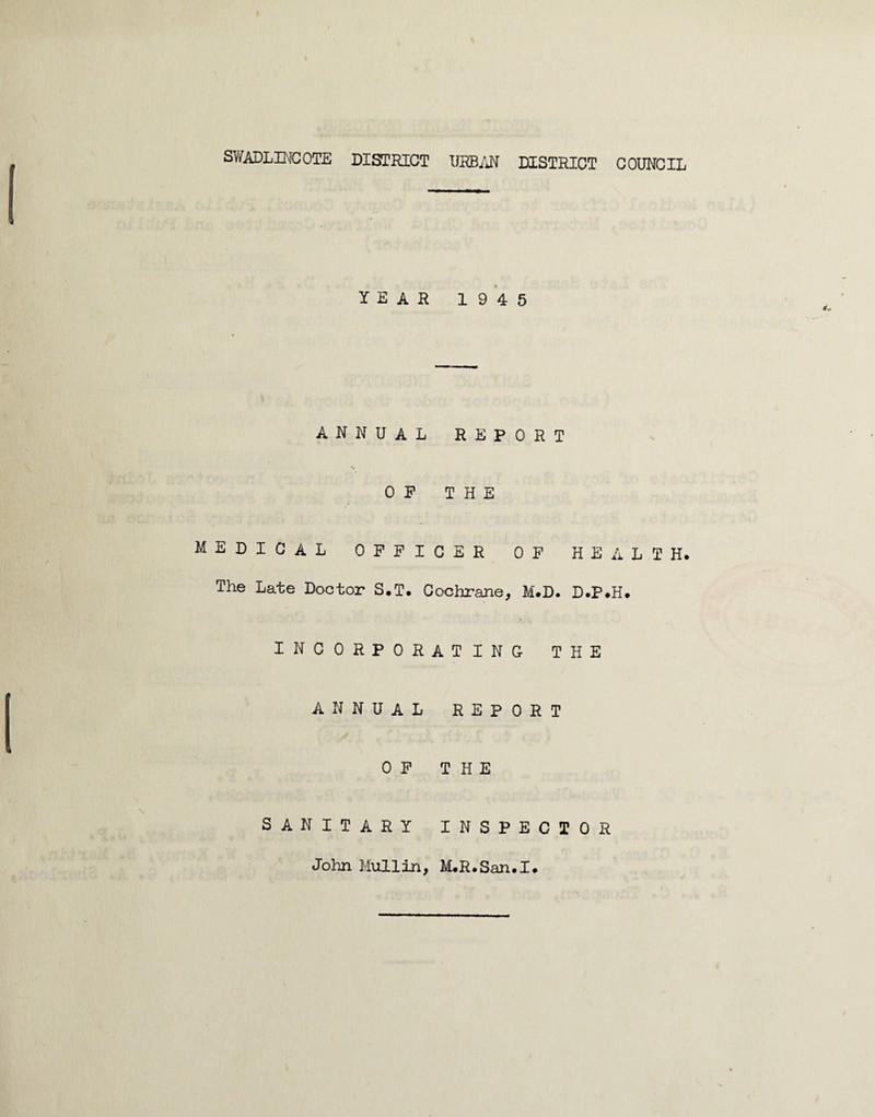 SWADLINCOTE DISTRICT URBAN DISTRICT COUNCIL YEAR 1945 ANNUAL REPORT OP THE MEDICAL OFFICER OF HEALTH. The Late Doctor S.T. Cochrane, M.D. D.P.H. incorporating the annual report OF THE SANITARY INSPECTOR John Mull in, M.R.San.I.