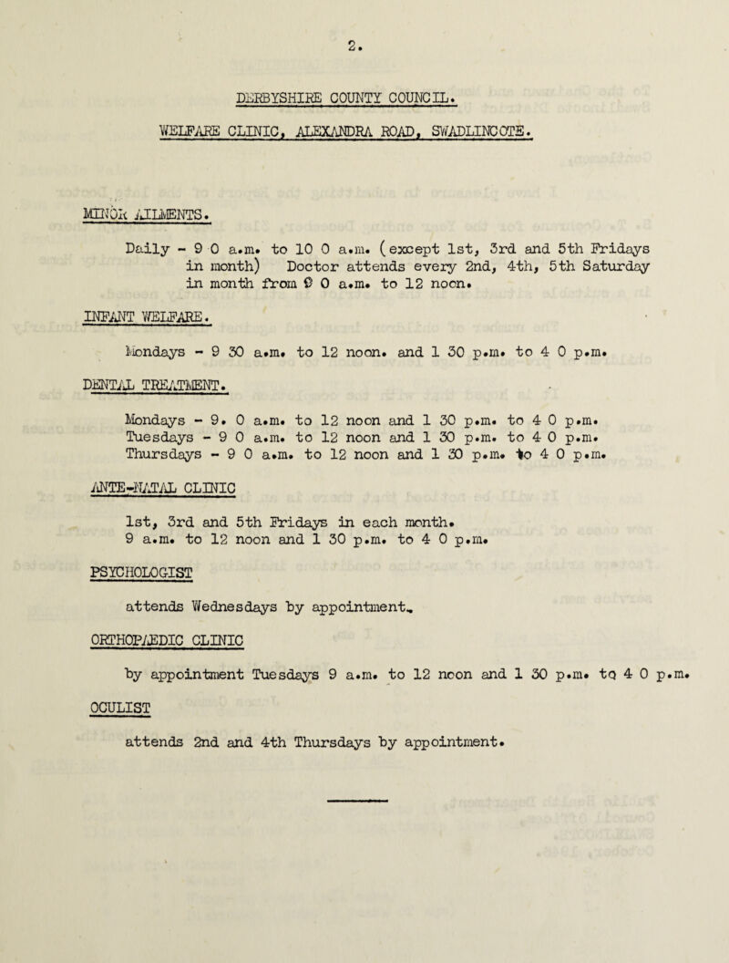 DERBYSHIRE COUNTY COUNCIL* WELFARE CLINIC, ALEXANDRA ROAD, SWADLINCOTE. MINOR AILMENTS. Daily -90 a.m. to 10 0 a.m. (except 1st, 3rd and 5th Fridays in month) Doctor attends every 2nd, 4th, 5th Saturday in month from 9 0 a.m. to 12 noon* INFANT WELFARE. Mondays - 9 30 a*m* to 12 noon, and 1 30 p.m. to 4 0 p.m* DENTAL TREATMENT. Mondays -9.0 a*m. to 12 noon and 1 30 p.m. to 4 0 p.m. Tuesdays - 9 0 a.m. to 12 noon and 1 30 p.m. to 4 0 p.m. Thursdays - 9 0 a.m. to 12 noon and 1 30 p.m# to 4 0 p.m. ANTE-NATAL CLINIC 1st, 3rd and 5th Fridays in each month. 9 a.m. to 12 noon and 1 30 p.m. to 4 0 p.m. PSYCHOLOGIST attends Wednesdays by appointment, ORTHOPAEDIC CLINIC by appointment Tuesdays 9 a.m. to 12 noon and 1 30 p.m. to 4 0 p.m. OCULIST attends 2nd and 4th Thursdays by appointment.