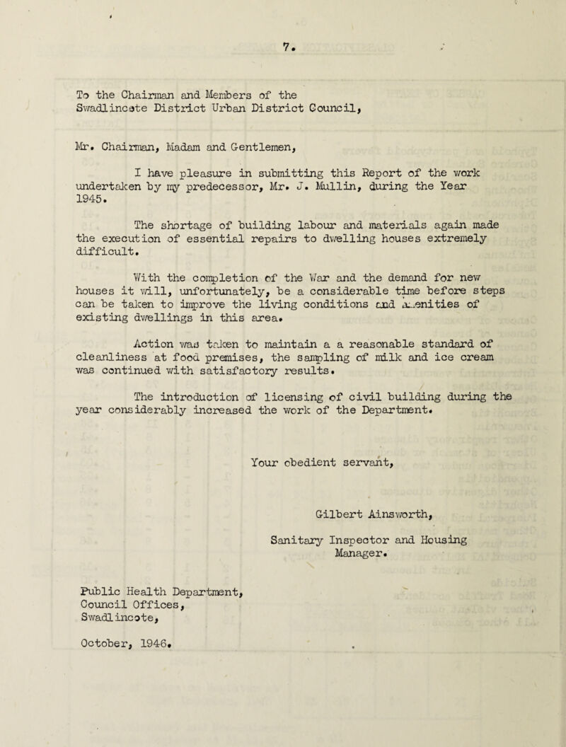 i To the Chairman and Members of the Swadlincote District Urban District Council, Mr* Chairman, Madam and Gentlemen, I have pleasure in submitting this Report of the work undertaken by my predecessor, Mr. J. Mullin, during the Year 1945. The shortage of building labour and materials again made the execution of essential repairs to dwelling houses extremely difficult. With the completion of the War and the demand for new houses it will, unfortunately, be a considerable time before steps can be taken to improve the living conditions and amenities of existing dwellings in this area. Action was taken to maintain a a reasonable standard of cleanliness at food premises, the sampling of milk and ice cream was continued with satisfactory results. The introduction of licensing of civil building during the year considerably increased the work of the Department. Your obedient servant, Gilbert Ainsworth, Sanitary Inspector and Housing Manager. Public Health Department, Council Offices, Swadl incote,