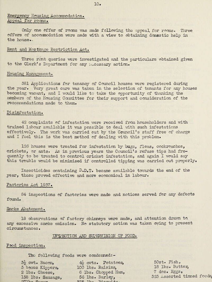 Emergency Housing Accommodation* Appeal for rooms* 10. Only one offer of rooms was made following the appeal for rooms. Three offers of accommodation were made with a view to obtaining domestic help in the house*. Rent and Mortgage Restriction Act. Three rent queries were investigated and the particulars obtained given to the Clerk's Department for any necessary action. Housing Management. 381 Applications for tenancy of Council houses were registered during the year. Very great care was taken in the selection of tenants for any houses becoming vacant, and I would like to take the opportunity of thanking the members of the Housing Committee for their support and consideration of the recommendations made to them. Disinfestation. 42 complaints of infestation were received from householders and with trained labour available it was possible to deal with such infestations effectively. The work was carried out by the Council's staff free of charge and I feel this is the best method of dealing with this problem. 126 houses were treated for infestation by bugs, fleas, cockroaches, crickets, or ants. As in previous years the Council's refuse tips had fre¬ quently to be treated to control cricket infestation, and again I would say this trouble would be minimised if controlled tipping was carried out properly. Insecticides containing D.D.T* became available towards the end of the year, these proved effective and moire economical in labour. Factories Act 1937. 84 inspections of factories were made and notices served for any defects found. Smoke Abatement. 18 observations of factory chimneys were made, and attention drawn to. any excessive smoke emission. No statutory action was taken owing to present circumstances • INSPECTION AND SUPERVISION OF FOOD. Food inspection. The following foods were condemned:- 32 cwt. Bacon, 3 boxes Kippers, 2 lbs. Cheese, 158 lbs. Sausage oc>,,~ 4§• cwts. Potatoes, 100 lbs. Raisins, 6 lbs. Chopped Ham 56 lbs. Barley, 50st. Fish, 18 lbs. Butter, 7 doz. Eggs, 323 Assorted tinned foods.