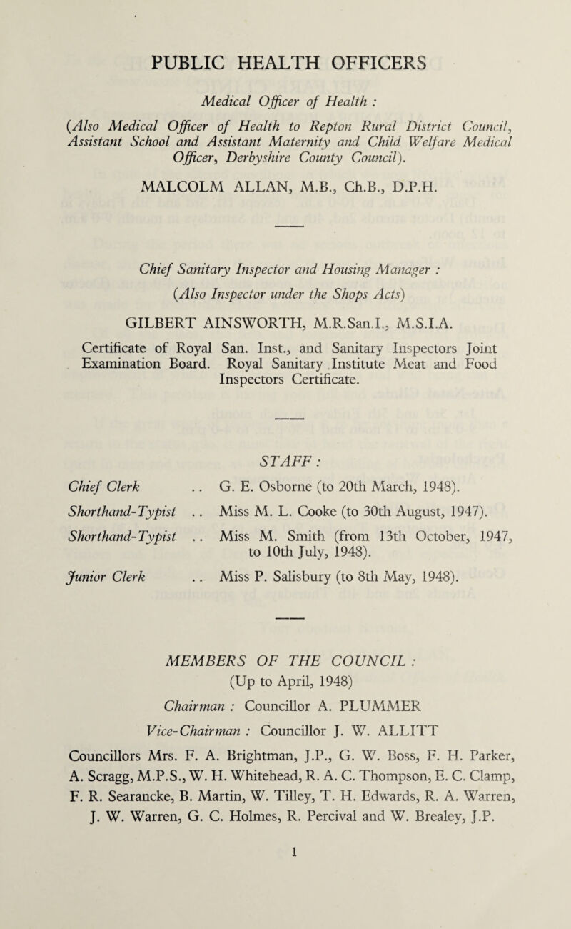 To the Chairman and Members of the Swadlincote District Urban District Council. Mr. Chairman, Madam and Gentlemen, I have the honour to present my Annual Report for the year, 1947. In spite of the altered conditions in which we now live the general health of the people has been maintained and gives cause for satisfaction. During the period there was no serious outbreak of infectious disease, although towards the end of the year there were a few cases of infantile paralysis and, with the co-operation of the County provision was made for their immediate treatment and orthopaedic aftercare. Of all the plans, the first and foremost must be that problem of supreme importance to health, namely. Housing, without immediate improvement of which little progress in health and well being can be attained. This problem is having your full and earnest consideration. If the great work of reconstruction is to be anything more than a return to the status quo, it must take in hand the renewal of the right spirit in men and women, as well as the rebuilding of houses, churches and towns. I should like to take the opportunity of thanking the Chairmen and Members of the Committees, the General Practitioners, Health Visitors and Heads of Departments and stalfs, and especially the staff of the Public Health Department. I am, Your obedient Servant, MALCOLM ALLAN, Medical Officer of Health. Public Health Department, Council Offices, SWADLINCOTE.