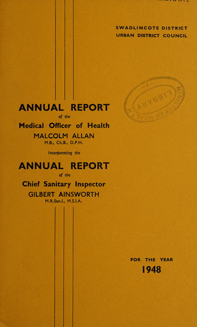 SWADLINCOTE DISTRICT URBAN DISTRICT COUNCIL ANNUAL REPORT of the Medical Officer of Health MALCOLM ALLAN M.B., Ch.B., D.P.H. Incorporating the ANNUAL REPORT of the Chief Sanitary Inspector GILBERT AINSWORTH M.R.San.l., M.S.I.A. FOR THE YEAR