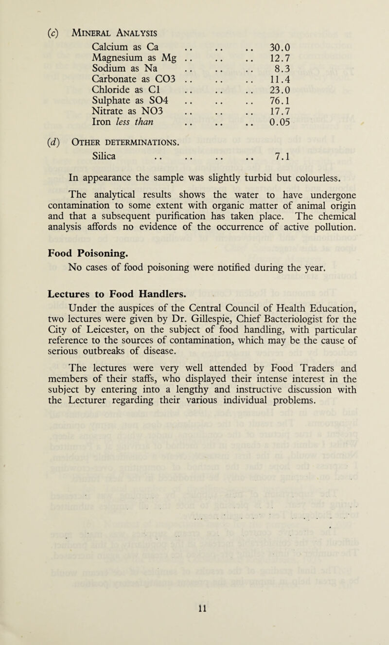 (c) Mineral Analysis Calcium as Ca .. .. .. 30.0 Magnesium as Mg .. .. .. 12.7 Sodium as Na .. .. .. 8.3 Carbonate as C03 .. .. .. 11.4 Chloride as Cl .. .. .. 23.0 Sulphate as S04 .. .. .. 76.1 Nitrate as N03 .. .. .. 17.7 Iron less than .. .. .. 0.05 (d) Other determinations. Silica .. .. .. .. 7.1 In appearance the sample was slightly turbid but colourless. The analytical results shows the water to have undergone contamination to some extent with organic matter of animal origin and that a subsequent purification has taken place. The chemical analysis affords no evidence of the occurrence of active pollution. Food Poisoning. No cases of food poisoning were notified during the year. Lectures to Food Handlers. Under the auspices of the Central Council of Health Education, two lectures were given by Dr. Gillespie, Chief Bacteriologist for the City of Leicester, on the subject of food handling, with particular reference to the sources of contamination, which may be the cause of serious outbreaks of disease. The lectures were very well attended by Food Traders and members of their staffs, who displayed their intense interest in the subject by entering into a lengthy and instructive discussion with the Lecturer regarding their various individual problems.