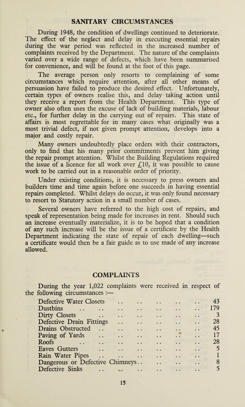 SANITARY CIRCUMSTANCES During 1948, the condition of dwellings continued to deteriorate. The effect of the neglect and delay in executing essential repairs during the war period was reflected in the increased number of complaints received by the Department. The nature of the complaints varied over a wide range of defects, which have been summarised for convenience, and will be found at the foot of this page. The average person only resorts to complaining of some circumstances which require attention, after all other means of persuasion have failed to produce the desired effect. Unfortunately, certain types of owners realise this, and delay taking action until they receive a report from the Health Department. This type of owner also often uses the excuse of lack of building materials, labour etc., for further delay in the carrying out of repairs. This state of affairs is most regrettable for in many cases what originally was a most trivial defect, if not given prompt attention, develops into a major and costly repair. Many owners undoubtedly place orders with their contractors, only to find that his many prior commitments prevent him giving the repair prompt attention. Whilst the Building Regulations required the issue of a licence for all work over £10, it was possible to cause work to be carried out in a reasonable order of priority. Under existing conditions, it is necessary to press owners and builders time and time again before one succeeds in having essential repairs completed. Whilst delays do occur, it was only found necessary to resort to Statutory action in a small number of cases. Several owners have referred to the high cost of repairs, and speak of representation being made for increases in rent. Should such an increase eventually materialize, it is to be hoped that a condition of any such increase will be the issue of a certificate by the Health Department indicating the state of repair of each dwelling—such a certificate would then be a fair guide as to use made of any increase allowed. COMPLAINTS During the year 1,022 complaints were received in respect of the following circumstances :— Defective Water Closets .. .. .. .. .. 43 Dustbins .. .. .. .. .. .. .. 179 Dirty Closets .. .. .. .. .. .. 3 Defective Drain Fittings .. .. .. .. .. 28 Drains Obstructed .. .. .. .. .. .. 45 Paving of Yards .. .. .. .. .* .. 17 Roofs .. .. .. .. .. .. .. 28 Eaves Gutters .. .. .. .. .. .. 5 Rain Water Pipes .. .. .. .. .. .. 1 Dangerous or Defective Chimneys.. .. .. .. 8 Defective Sinks .. ... .. .. .. .. 5