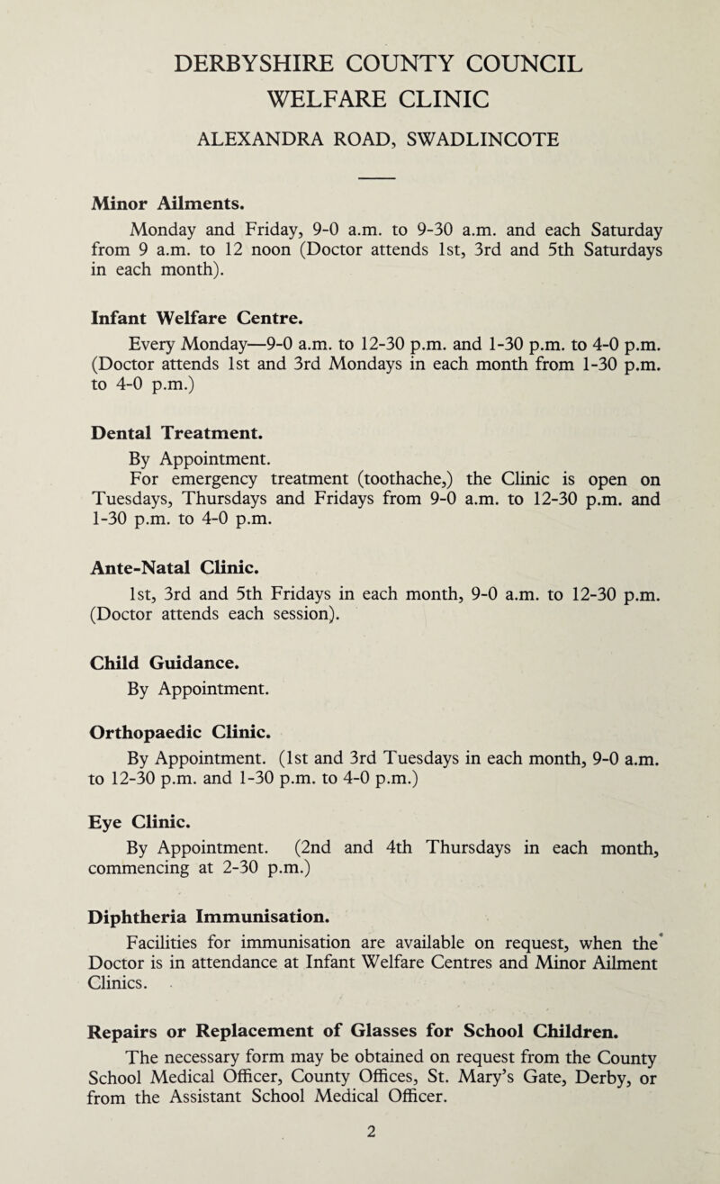 DERBYSHIRE COUNTY COUNCIL WELFARE CLINIC ALEXANDRA ROAD, SWADLINCOTE Minor Ailments. Monday and Friday, 9-0 a.m. to 9-30 a.m. and each Saturday from 9 a.m. to 12 noon (Doctor attends 1st, 3rd and 5th Saturdays in each month). Infant Welfare Centre. Every Monday—9-0 a.m. to 12-30 p.m. and 1-30 p.m. to 4-0 p.m. (Doctor attends 1st and 3rd Mondays in each month from 1-30 p.m. to 4-0 p.m.) Dental Treatment. By Appointment. For emergency treatment (toothache,) the Clinic is open on Tuesdays, Thursdays and Fridays from 9-0 a.m. to 12-30 p.m. and 1-30 p.m. to 4-0 p.m. Ante-Natal Clinic. 1st, 3rd and 5th Fridays in each month, 9-0 a.m. to 12-30 p.m. (Doctor attends each session). Child Guidance. By Appointment. Orthopaedic Clinic. By Appointment. (1st and 3rd Tuesdays in each month, 9-0 a.m. to 12-30 p.m. and 1-30 p.m. to 4-0 p.m.) Eye Clinic. By Appointment. (2nd and 4th Thursdays in each month, commencing at 2-30 p.m.) Diphtheria Immunisation. Facilities for immunisation are available on request, when the* Doctor is in attendance at Infant Welfare Centres and Minor Ailment Clinics. Repairs or Replacement of Glasses for School Children. The necessary form may be obtained on request from the County School Medical Officer, County Offices, St. Mary’s Gate, Derby, or from the Assistant School Medical Officer.