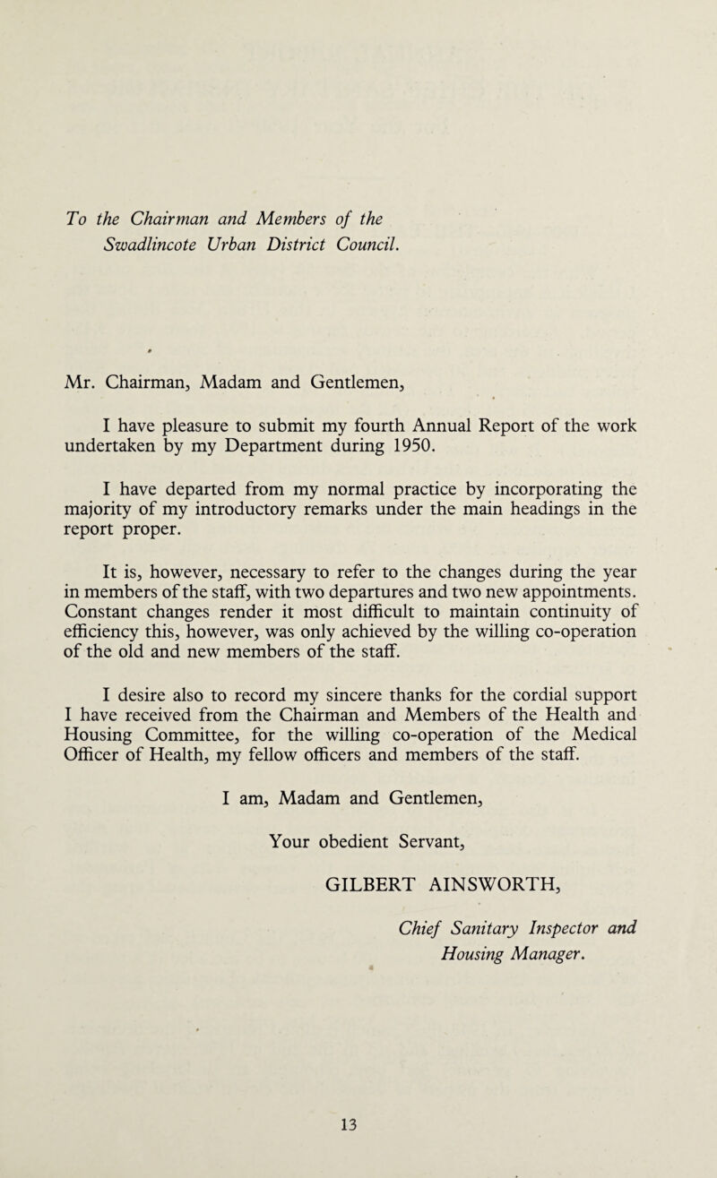 To the Chairman and Members of the Swadlincote Urban District Council. Mr. Chairman, Madam and Gentlemen, I have pleasure to submit my fourth Annual Report of the work undertaken by my Department during 1950. I have departed from my normal practice by incorporating the majority of my introductory remarks under the main headings in the report proper. It is, however, necessary to refer to the changes during the year in members of the staff, with two departures and two new appointments. Constant changes render it most difficult to maintain continuity of efficiency this, however, was only achieved by the willing co-operation of the old and new members of the staff. I desire also to record my sincere thanks for the cordial support I have received from the Chairman and Members of the Health and Housing Committee, for the willing co-operation of the Medical Officer of Health, my fellow officers and members of the staff. I am. Madam and Gentlemen, Your obedient Servant, GILBERT AINSWORTH, Chief Sanitary Inspector and Housing Manager.