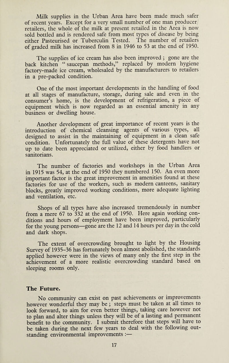 Milk supplies in the Urban Area have been made much safer of recent years. Except for a very small number of one man producer retailers, the whole of the milk at present retailed in the Area is now sold bottled and is rendered safe from most types of disease by being either Pasteurised or Tuberculin Tested. The number of retailers of graded milk has increased from 8 in 1946 to 53 at the end of 1950. The supplies of ice cream has also been improved; gone are the back kitchen “ saucepan methods,” replaced by modern hygiene factory-made ice cream, wholesaled by the manufacturers to retailers in a pre-packed condition. One of the most important developments in the handling of food at all stages of manufacture, storage, during sale and even in the consumer’s home, is the development of refrigeration, a piece of equipment which is now regarded as an essential amenity in any business or dwelling house. Another development of great importance of recent years is the introduction of chemical cleansing agents of various types, all designed to assist in the maintaining of equipment in a clean safe condition. Unfortunately the full value of these detergents have not up to date been appreciated or utilized, either by food handlers or sanitorians. The number of factories and workshops in the Urban Area in 1915 was 54, at the end of 1950 they numbered 150. An even more important factor is the great improvement in amenities found at these factories for use of the workers, such as modern canteens, sanitary blocks, greatly improved working conditions, more adequate lighting and ventilation, etc. Shops of all types have also increased tremendously in number from a mere 67 to 332 at the end of 1950. Here again working con¬ ditions and hours of employment have been improved, particularly for the young persons—gone are the 12 and 14 hours per day in the cold and dark shops. The extent of overcrowding brought to light by the Housing Survey of 1935-36 has fortunately been almost abolished, the standards applied however were in the views of many only the first step in the achievement of a more realistic overcrowding standard based on sleeping rooms only. The Future. No community can exist on past achievements or improvements however wonderful they may be; steps must be taken at all times to look forward, to aim for even better things, taking care however not to plan and alter things unless they will be of a lasting and permanent benefit to the community. I submit therefore that steps will have to be taken during the next few years to deal with the following out¬ standing environmental improvements ;—