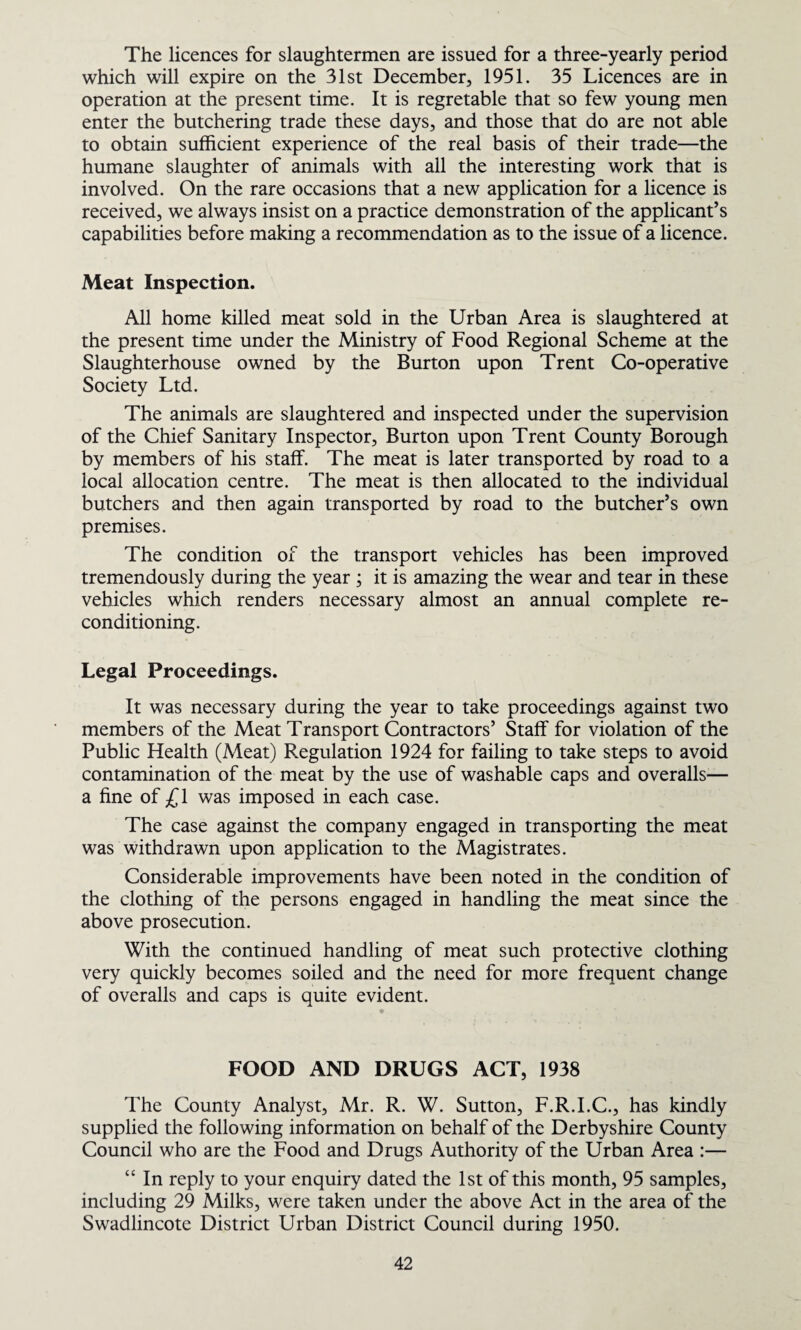 The licences for slaughtermen are issued for a three-yearly period which will expire on the 31st December, 1951. 35 Licences are in operation at the present time. It is regretable that so few young men enter the butchering trade these days, and those that do are not able to obtain sufficient experience of the real basis of their trade—the humane slaughter of animals with all the interesting work that is involved. On the rare occasions that a new application for a licence is received, we always insist on a practice demonstration of the applicant’s capabilities before making a recommendation as to the issue of a licence. Meat Inspection. All home killed meat sold in the Urban Area is slaughtered at the present time under the Ministry of Food Regional Scheme at the Slaughterhouse owned by the Burton upon Trent Co-operative Society Ltd. The animals are slaughtered and inspected under the supervision of the Chief Sanitary Inspector, Burton upon Trent County Borough by members of his staff. The meat is later transported by road to a local allocation centre. The meat is then allocated to the individual butchers and then again transported by road to the butcher’s own premises. The condition of the transport vehicles has been improved tremendously during the year ; it is amazing the wear and tear in these vehicles which renders necessary almost an annual complete re¬ conditioning. Legal Proceedings. It was necessary during the year to take proceedings against two members of the Meat Transport Contractors’ Staff for violation of the Public Health (Meat) Regulation 1924 for failing to take steps to avoid contamination of the meat by the use of washable caps and overalls— a fine of /^1 was imposed in each case. The case against the company engaged in transporting the meat was withdrawn upon application to the Magistrates. Considerable improvements have been noted in the condition of the clothing of the persons engaged in handling the meat since the above prosecution. With the continued handling of meat such protective clothing very quickly becomes soiled and the need for more frequent change of overalls and caps is quite evident. FOOD AND DRUGS ACT, 1938 The County Analyst, Mr. R. W. Sutton, F.R.I.C., has kindly supplied the following information on behalf of the Derbyshire County Council who are the Food and Drugs Authority of the Urban Area :— “ In reply to your enquiry dated the 1st of this month, 95 samples, including 29 Milks, were taken under the above Act in the area of the Swadlincote District Urban District Council during 1950.