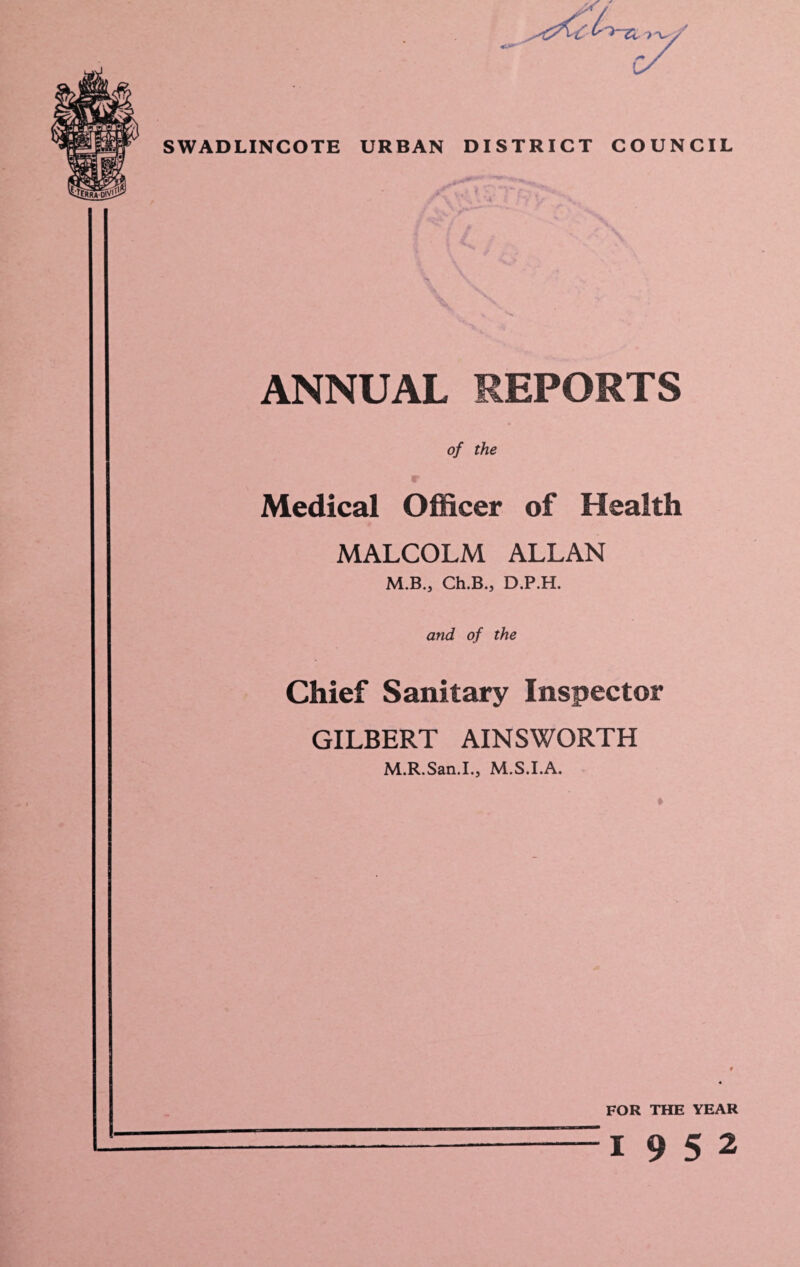 SWADLINCOTE URBAN DISTRICT COUNCIL ANNUAL REPORTS of the Medical Officer of Health MALCOLM ALLAN M.B., Ch.B., D.P.H. and of the Chief Sanitary Inspector GILBERT AINSWORTH M.R.San.I., M.S.I.A. FOR THE YEAR 19 5 2