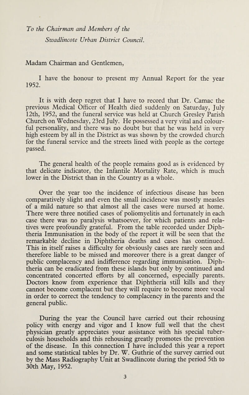 To the Chairman and Members of the Swadlincote Urban District Council. Madam Chairman and Gentlemen, I have the honour to present my Annual Report for the year 1952. It is with deep regret that I have to record that Dr. Camac the previous Medical Officer of Health died suddenly on Saturday, July 12th, 1952, and the funeral service was held at Church Gresley Parish Church on Wednesday, 23rd July. He possessed a very vital and colour¬ ful personality, and there was no doubt but that he was held in very high esteem by all in the District as was shown by the crowded church for the funeral service and the streets lined with people as the cortege passed. The general health of the people remains good as is evidenced by that delicate indicator, the Infantile Mortality Rate, which is much lower in the District than in the Country as a whole. Over the year too the incidence of infectious disease has been comparatively slight and even the small incidence was mostly measles of a mild nature so that almost all the cases were nursed at home. There were three notified cases of poliomyelitis and fortunately in each case there was no paralysis whatsoever, for which patients and rela¬ tives were profoundly grateful. From the table recorded under Diph¬ theria Immunisation in the body of the report it will be seen that the remarkable decline in Diphtheria deaths and cases has continued. This in itself raises a difficulty for obviously cases are rarely seen and therefore liable to be missed and moreover there is a great danger of public complacency and indifference regarding immunisation. Diph¬ theria can be eradicated from these islands but only by continued and concentrated concerted efforts by all concerned, especially parents. Doctors know from experience that Diphtheria still kills and they cannot become complacent but they will require to become more vocal in order to correct the tendency to complacency in the parents and the general public. During the year the Council have carried out their rehousing policy with energy and vigor and I know full well that the chest physician greatly appreciates your assistance with his special tuber¬ culosis households and this rehousing greatly promotes the prevention of the disease. In this connection I have included this year a report and some statistical tables by Dr. W. Guthrie of the survey carried out by the Mass Radiography Unit at Swadlincote during the period 5th to 30th May, 1952.