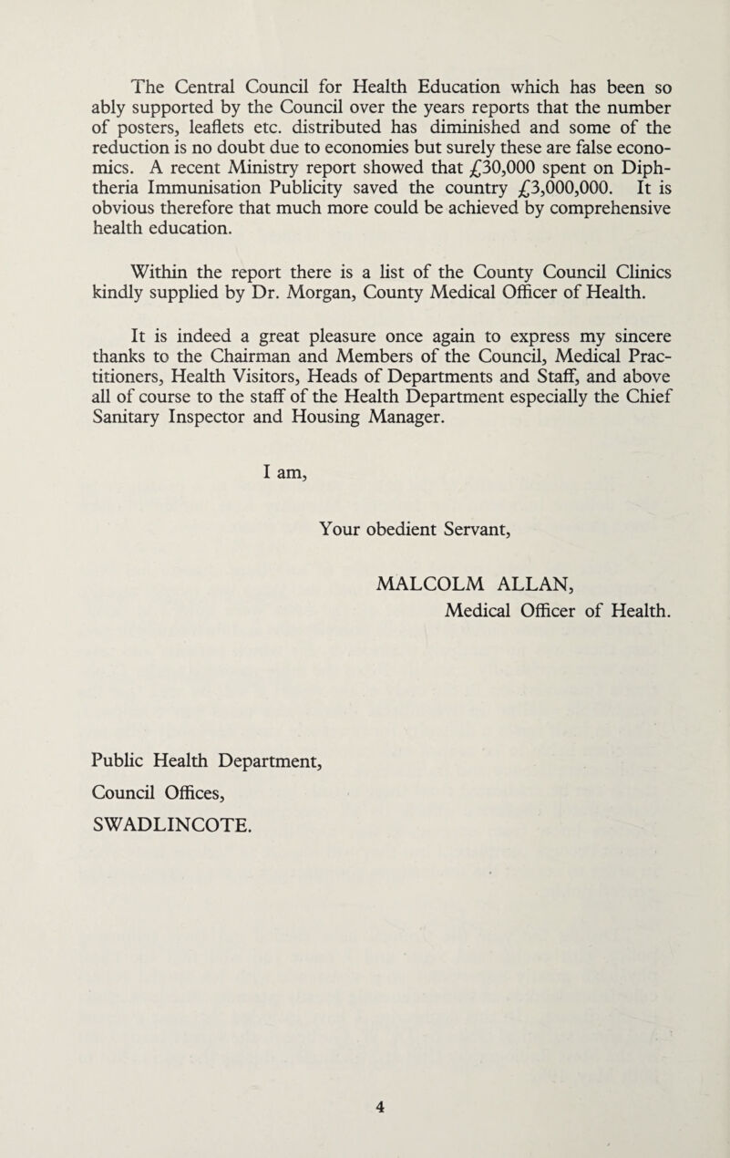 The Central Council for Health Education which has been so ably supported by the Council over the years reports that the number of posters, leaflets etc. distributed has diminished and some of the reduction is no doubt due to economies but surely these are false econo¬ mics. A recent Ministry report showed that £30,000 spent on Diph¬ theria Immunisation Publicity saved the country £3,000,000. It is obvious therefore that much more could be achieved by comprehensive health education. Within the report there is a list of the County Council Clinics kindly supplied by Dr. Morgan, County Medical Officer of Health. It is indeed a great pleasure once again to express my sincere thanks to the Chairman and Members of the Council, Medical Prac¬ titioners, Health Visitors, Heads of Departments and Staff, and above all of course to the staff of the Health Department especially the Chief Sanitary Inspector and Housing Manager. I am. Your obedient Servant, MALCOLM ALLAN, Medical Officer of Health. Public Health Department, Council Offices, SWADLINCOTE.