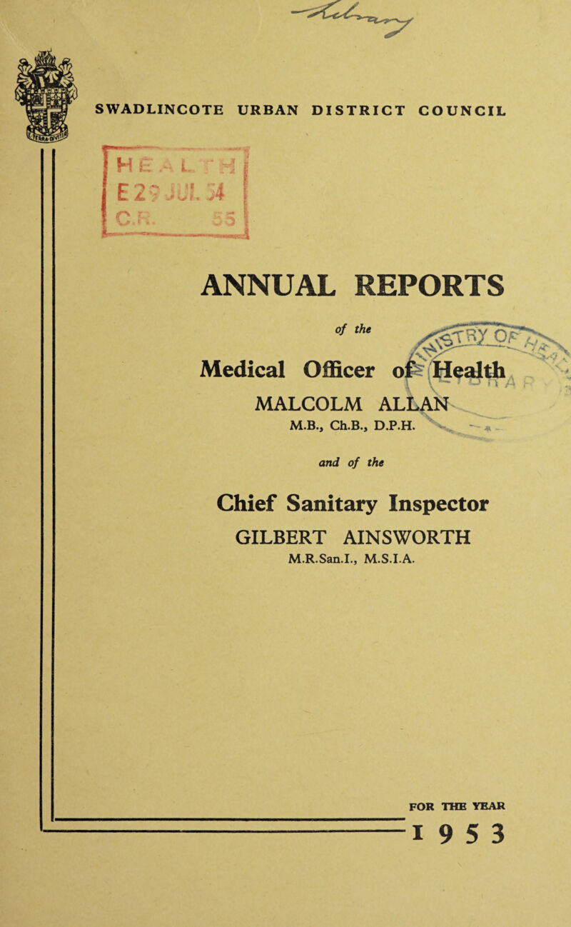 X lu O SWADLINCOTE URBAN DISTRICT COUNCIL ANNUAL REPORTS Medical Officer ots Health MALCOLM ALLAN M.B., Ch.B., D.P.H. and of the Chief Sanitary Inspector GILBERT AINSWORTH M.R.San.I., M.S.I.A. FOR THE YEAR 19 5 3