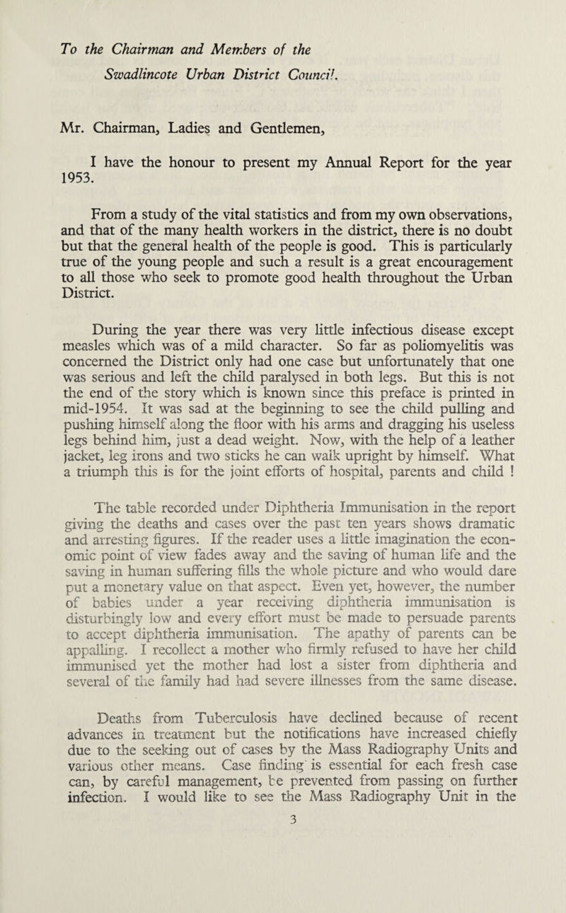 To the Chairman and Members of the Swadlincote Urban District Council. Mr. Chairman, Ladies and Gentlemen, I have the honour to present my Annual Report for the year 1953. From a study of the vital statistics and from my own observations, and that of the many health workers in the district, there is no doubt but that the general health of the people is good. This is particularly true of the young people and such a result is a great encouragement to all those who seek to promote good health throughout the Urban District. During the year there was very little infectious disease except measles which was of a mild character. So far as poliomyelitis was concerned the District only had one case but unfortunately that one was serious and left the child paralysed in both legs. But this is not the end of the story which is known since this preface is printed in mid-1954. It was sad at the beginning to see the child pulling and pushing himself along the floor with his arms and dragging his useless legs behind him, just a dead weight. Now, with the help of a leather jacket, leg irons and two sticks he can walk upright by himself. What a triumph tins is for the joint efforts of hospital, parents and child ! The table recorded under Diphtheria Immunisation in the report giving the deaths and cases over the past ten years shows dramatic and arresting figures. If the reader uses a little imagination the econ¬ omic point of view fades away and the saving of human life and the saving in human suffering fills the whole picture and who would dare put a monetary value on that aspect. Even yet, however, the number of babies under a year receiving diphtheria immunisation is disturbingly low and every effort must be made to persuade parents to accept diphtheria immunisation. The apathy of parents can be appalling. I recollect a mother who firmly refused to have her child immunised yet the mother had lost a sister from diphtheria and several of the family had had severe illnesses from the same disease. Deaths from Tuberculosis have declined because of recent advances in treatment but the notifications have increased chiefly due to the seeking out of cases by the Mass Radiography Units and various other means. Case finding is essential for each fresh case can, by careful management, be prevented from passing on further infection. I would like to see the Mass Radiography Unit in the