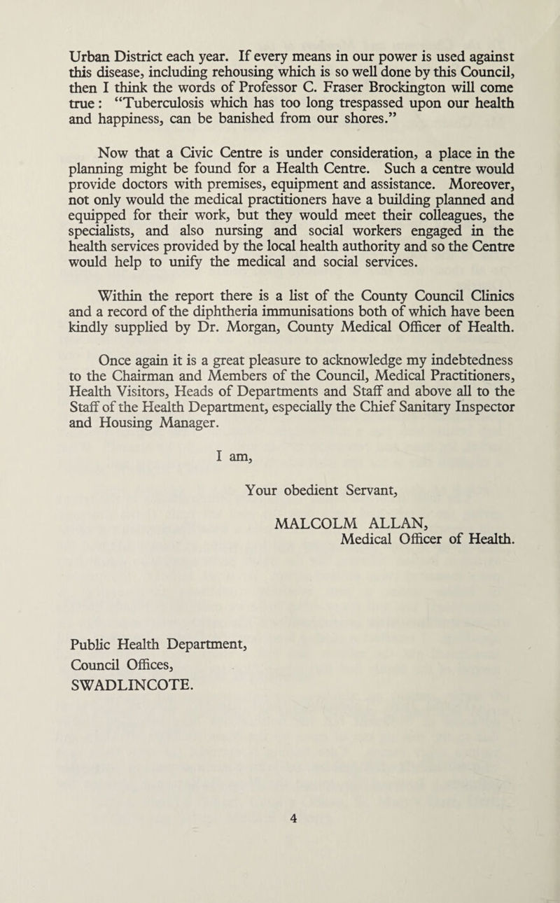 Urban District each year. If every means in our power is used against this disease, including rehousing which is so well done by this Council, then I think the words of Professor C. Fraser Brockington will come true: “Tuberculosis which has too long trespassed upon our health and happiness, can be banished from our shores.” Now that a Civic Centre is under consideration, a place in the planning might be found for a Health Centre. Such a centre would provide doctors with premises, equipment and assistance. Moreover, not only would the medical practitioners have a building planned and equipped for their work, but they would meet their colleagues, the specialists, and also nursing and social workers engaged in the health services provided by the local health authority and so the Centre would help to unify the medical and social services. Within the report there is a list of the County Council Clinics and a record of the diphtheria immunisations both of which have been kindly supplied by Dr. Morgan, County Medical Officer of Health. Once again it is a great pleasure to acknowledge my indebtedness to the Chairman and Members of the Council, Medical Practitioners, Health Visitors, Heads of Departments and Staff and above all to the Staff of the Health Department, especially the Chief Sanitary Inspector and Housing Manager. I am. Your obedient Servant, MALCOLM ALLAN, Medical Officer of Health. Public Health Department, Council Offices, SWADLINCOTE.