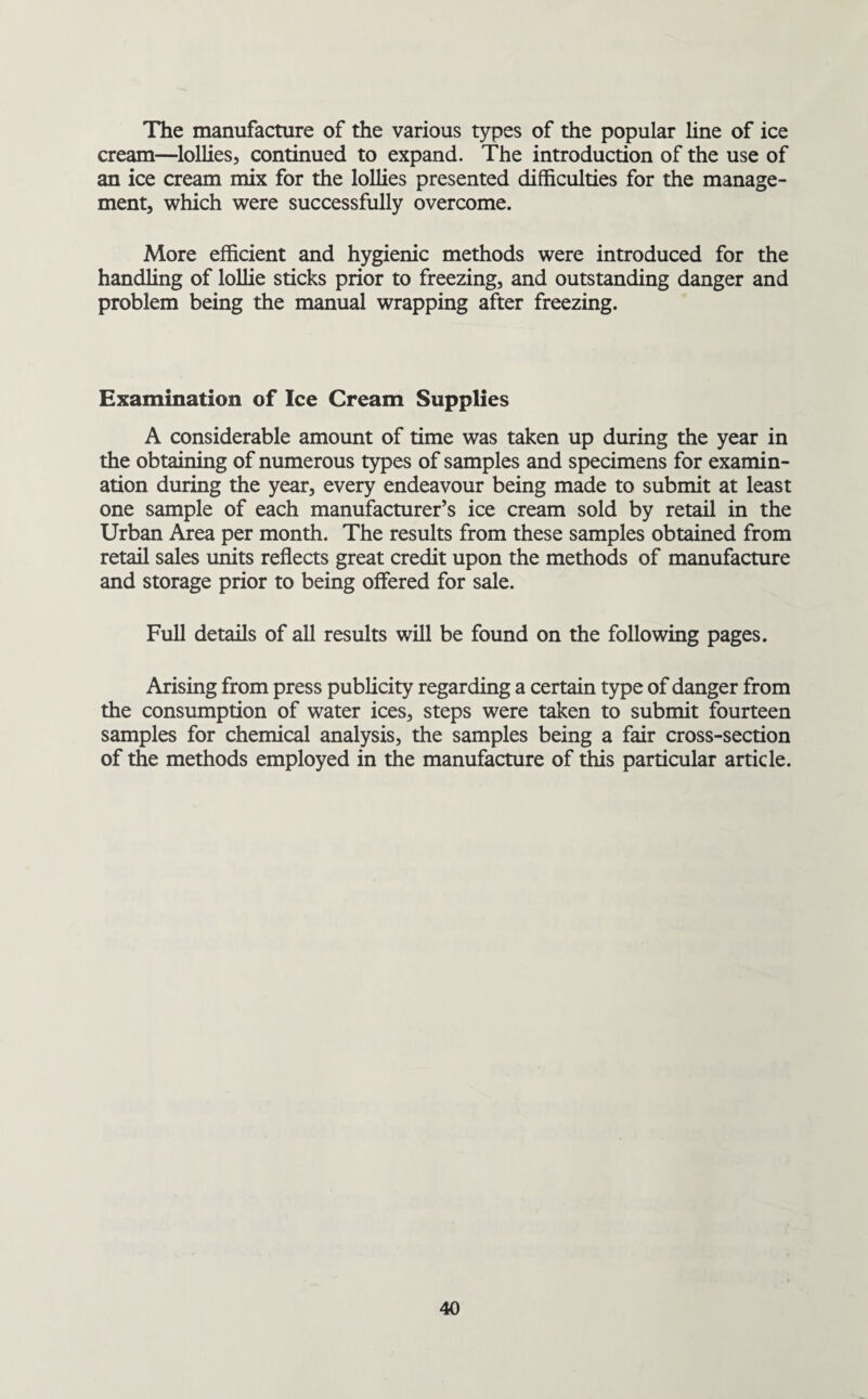 The manufacture of the various types of the popular line of ice cream—lollies, continued to expand. The introduction of the use of an ice cream mix for the lollies presented difficulties for the manage¬ ment, which were successfully overcome. More efficient and hygienic methods were introduced for the handling of lolHe sticks prior to freezing, and outstanding danger and problem being the manual wrapping after freezing. Examination of Ice Cream Supplies A considerable amount of time was taken up during the year in the obtaining of numerous types of samples and specimens for examin¬ ation during the year, every endeavour being made to submit at least one sample of each manufacturer’s ice cream sold by retail in the Urban Area per month. The results from these samples obtained from retail sales units reflects great credit upon the methods of manufacture and storage prior to being offered for sale. Full details of all results will be found on the following pages. Arising from press publicity regarding a certain type of danger from the consumption of water ices, steps were taken to submit fourteen samples for chemical analysis, the samples being a fair cross-section of the methods employed in the manufacture of this particular article.