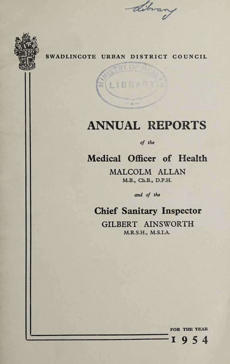 SWADLINCOTE URBAN DISTRICT COUNCIL ANNUAL REPORTS of the Medical Officer of Health MALCOLM ALLAN M.B., Ch.B., D.P.H. and of the Chief Sanitary Inspector GILBERT AINSWORTH M.R.S.H., M.S.I.A. FOR THE YEAR 19 5 4