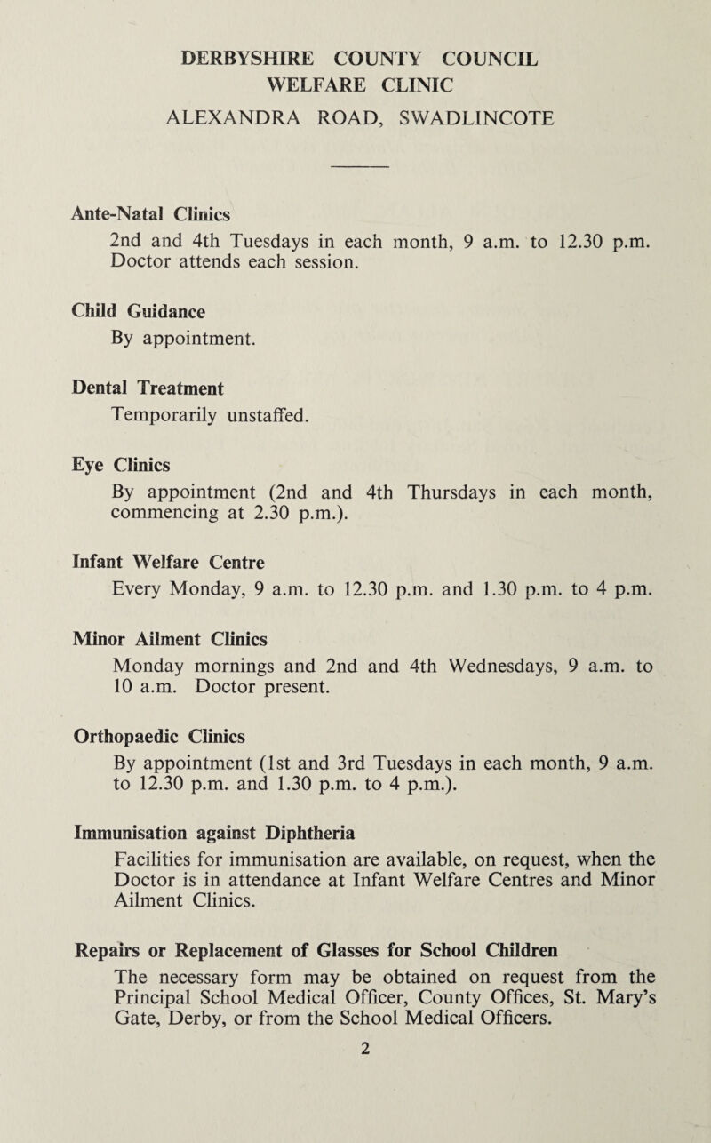 DERBYSHIRE COUNTY COUNCIL WELFARE CLINIC ALEXANDRA ROAD, SWADLINCOTE Ante-Natal Clinics 2nd and 4th Tuesdays in each month, 9 a.m. to 12.30 p.m. Doctor attends each session. Child Guidance By appointment. Dental Treatment Temporarily unstaffed. Eye Clinics By appointment (2nd and 4th Thursdays in each month, commencing at 2.30 p.m.). Infant Welfare Centre Every Monday, 9 a.m. to 12.30 p.m. and 1.30 p.m. to 4 p.m. Minor Ailment Clinics Monday mornings and 2nd and 4th Wednesdays, 9 a.m. to 10 a.m. Doctor present. Orthopaedic Clinics By appointment (1st and 3rd Tuesdays in each month, 9 a.m. to 12.30 p.m. and 1.30 p.m. to 4 p.m.). Immunisation against Diphtheria Facilities for immunisation are available, on request, when the Doctor is in attendance at Infant Welfare Centres and Minor Ailment Clinics. Repairs or Replacement of Glasses for School Children The necessary form may be obtained on request from the Principal School Medical Officer, County Offices, St. Mary’s Gate, Derby, or from the School Medical Officers.