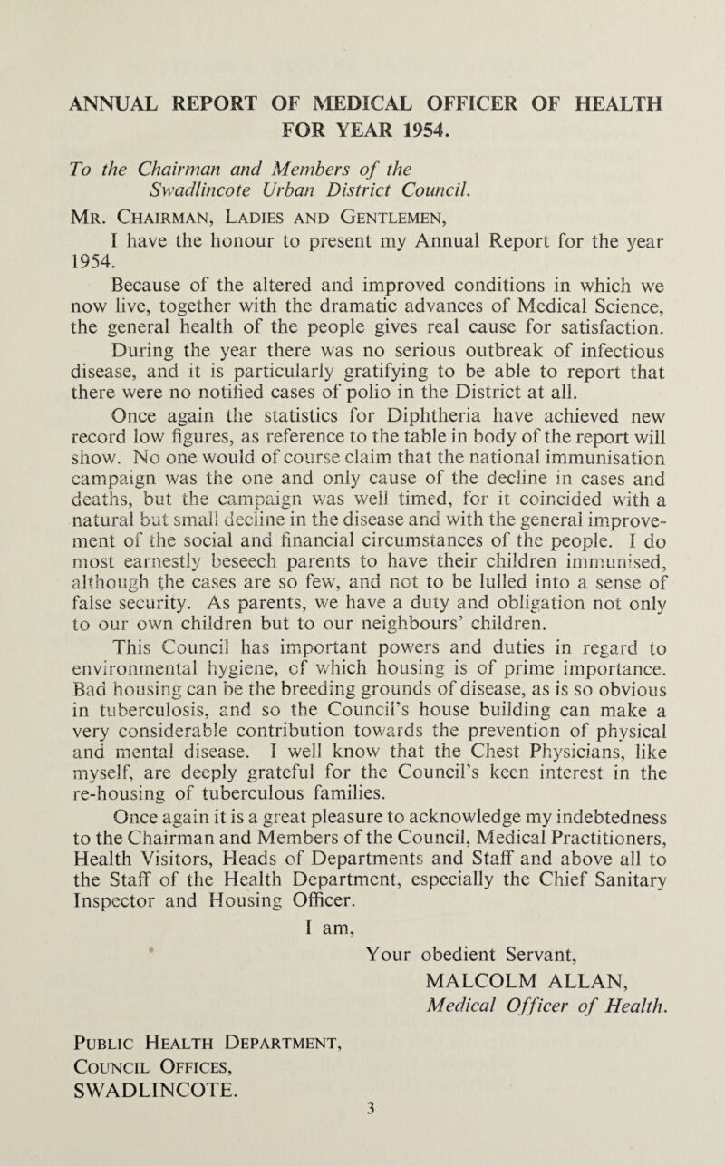 ANNUAL REPORT OF MEDICAL OFFICER OF HEALTH FOR YEAR 1954. To the Chairman and Members of the Swadlincote Urban District Council. Mr. Chairman, Ladies and Gentlemen, I have the honour to present my Annual Report for the year 1954. Because of the altered and improved conditions in which we now live, together with the dramatic advances of Medical Science, the general health of the people gives real cause for satisfaction. During the year there was no serious outbreak of infectious disease, and it is particularly gratifying to be able to report that there were no notified cases of polio in the District at all. Once again the statistics for Diphtheria have achieved new record low figures, as reference to the table in body of the report will show. No one would of course claim that the national immunisation campaign was the one and only cause of the decline in cases and deaths, but the campaign was well timed, for it coincided with a natural but small decline in the disease and with the general improve¬ ment of the social and financial circumstances of the people. I do most earnestly beseech parents to have their children immunised, although the cases are so few, and not to be lulled into a sense of false security. As parents, we have a duty and obligation not only to our own children but to our neighbours’ children. This Council has important powers and duties in regard to environmental hygiene, of which housing is of prime importance. Bad housing can be the breeding grounds of disease, as is so obvious in tuberculosis, and so the Council’s house building can make a very considerable contribution towards the prevention of physical and mental disease. I well know that the Chest Physicians, like myself, are deeply grateful for the Council’s keen interest in the re-housing of tuberculous families. Once again it is a great pleasure to acknowledge my indebtedness to the Chairman and Members of the Council, Medical Practitioners, Health Visitors, Heads of Departments and Staff and above all to the Staff of the Health Department, especially the Chief Sanitary Inspector and Housing Officer. I am. Your obedient Servant, MALCOLM ALLAN, Medical Officer of Health. Public Health Department, Council Offices, SWADLINCOTE.